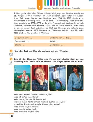 B.	Der große deutsche Dichter Johann Wolfgang von Goethe wurde am
28. August 1749 in Frankfurt am Main geboren. Sein Vater war Kaiser-
licher Rat, seine Mutter war Hausfrau. Von 1765 bis 1768 studierte er
Jurisprudenz in Leipzig, von 1770 bis 1771 — in Straßburg. Nach dem Stu-
dium arbeitete er 1771—1772 als Jurist in Frankfurt und Wetzlar. Er schrieb
Gedichte, Dramen und Romane. 1775  fuhr er nach Weimar. Hier lebte
er bis zu seinem Tod, arbeitete am Hof des Herzogs und schrieb seine
literarischen Werke. 1807  heiratete er Christiane Vulpius. Am 22.  März
1832 starb J. W. Goethe in Weimar.
Geburtsdatum: … Studium: von … bis…
Geburtsort: … Arbeit: …
Eltern: … Gestorben: …
	Höre den Text und löse die Aufgabe auf der Website.
	Sieh dir die Bilder an. Wähle eine Person und schreibe über sie eine
Erzählung zum Thema «Mit 14 Jahren». Die Fragen stehen dir zu Hilfe.
Wie heißt er/sie? Woher kommt er/sie?
Was ist er/sie von Beruf?
Wie sah er/sie mit 14 Jahren aus?
Welche Musik hörte er/sie? Welche Bücher las er/sie?
In welche Schule und welche Klasse ging er/sie?
Was wollte er/sie werden?
Was musste er/sie tun?
Was wünschte er/sie sich?
1
Lektion Meine Familie und meine Freunde
26
 