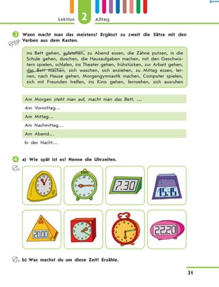 	Wann macht man das meistens? Ergänzt zu zweit die Sätze mit den
Verben aus dem Kasten.
ins Bett gehen, aufstehen, zu Abend essen, die Zähne putzen, in die
Schule gehen, duschen, die Hausaufgaben machen, mit den Geschwis-
tern spielen, schlafen, ins Theater gehen, frühstücken, zur Arbeit gehen,
das Bett machen, sich waschen, sich anziehen, zu Mittag essen, ler-
nen, nach Hause gehen, Morgengymnastik machen, Computer spielen,
sich mit Freunden treffen, ins Kino gehen, fernsehen, sich ausruhen
Am Morgen steht man auf, macht man das Bett, …
Am Vormittag…
Am Mittag…
Am Nachmittag…
Am Abend…
In der Nacht…
	a) Wie spät ist es? Nenne die Uhrzeiten.
	 b)	Was machst du um diese Zeit? Erzähle.
2
Lektion Alltag
31
 