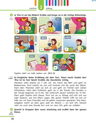 	a) Was ist auf den Bildern? Erzähle und bringe sie in die richtige Reihenfolge.
A B C
D E F
G
  
H
Sophie steht um halb sieben auf. (Bild B)
	 b)	Vergleiche deine Erzählung mit dem Text. Wann macht Sophie das?
Was ist im Text falsch? Erzähle die Geschichte richtig.
Meistens steht Sophie um 7 Uhr auf. Sie macht das Bett und geht ins
Badezimmer. Dort wäscht sie sich und trocknet sich ab, putzt die Zähne.
Nach dem Waschen zieht sie sich an und geht um Viertel nach sieben
frühstücken. Nach dem Frühstück geht sie in die Schule. Die Stunden in
der Schule beginnen um 8 Uhr. Der Unterricht dauert meistens bis 15 Uhr.
Dann geht Sophie nach Hause. Dort isst sie zu Mittag und ruht sich aus
oder faulenzt, wie ihre Eltern sagen. Bei gutem Wetter trifft sie sich um
halb vier mit ihren Freunden und sie gehen zusammen spazieren. Ihre Haus-
aufgaben macht sie dann ganz spät am Abend  — um acht Uhr. Danach
sieht sie noch eine Stunde fern und um neun Uhr geht sie schlafen.
	Sprecht in Gruppen über euren Arbeitstag und erzählt dann der ganzen
Klasse.
2
Lektion Alltag
32
 