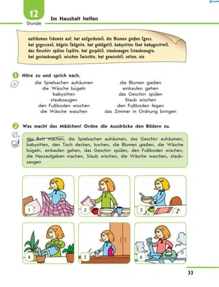 Im Haushalt helfen
	
aufrЉumen (rЉumte auf, hat aufgerЉumt), die Blumen gieЏen (goss,
hat gegossen), bЋgeln (bЋgelte, hat gebЋgelt), babysitten (hat babygesittet),
das Geschirr spЋlen (spЋlte, hat gespЋlt), staubsaugen (staubsaugte,
hat gestaubsaugt), wischen (wischte, hat gewischt), selten, nie
	Höre zu und sprich nach.
	 die Spielsachen aufräumen	 die Blumen gießen
	 die Wäsche bügeln	 einkaufen gehen
	 babysitten	 das Geschirr spülen
	 staubsaugen	 Staub wischen
	 den Fußboden wischen	 den Fußboden fegen
	 die Wäsche waschen	 das Zimmer in Ordnung bringen
	Was macht das Mädchen? Ordne die Ausdrücke den Bildern zu.
das Bett machen, die Spielsachen aufräumen, das Geschirr aufräumen,
babysitten, den Tisch decken, kochen, die Blumen gießen, die Wäsche
bügeln, einkaufen gehen, das Geschirr spülen, den Fußboden wischen,
die Hausaufgaben machen, Staub wischen, die Wäsche waschen, staub-
saugen
1 2 3
4 5 6
33
1
Stunde
12
 
