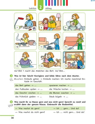 7 8 9
10 11 12
13 14 15
Auf Bild 1 macht das Mädchen das Bett. Auf Bild…
	Was ist hier falsch? Korrigiere und bilde Sätze nach dem Muster.
M u s t e r: 
Einkäufe gehen → Einkäufe machen: Ich mache manchmal Ein-
käufe im Geschäft.
das Bett gehen → ... spazieren machen → ...
den Fußboden spülen → ... die Wäsche kochen → ...
das Geschirr wischen → ... die Blumen waschen → ...
das Frühstück gießen → ... Staub bügeln → ...
	Was macht ihr zu Hause gern und was nicht gern? Sprecht zu zweit und
erzählt dann der ganzen Klasse. Gebraucht die Redemittel.
— Was machst du gern? — Ich … gern… Und du?
— Was machst du nicht gern? — Ich … nicht gern… Und du?
2
Lektion Alltag
34
 