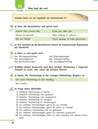 Was hast du vor?
vorhaben (hatte vor, hat vorgehabt), der Terminkalender (-)
	a) Höre die Sprichwörter und sprich nach.
Kommt Zeit, kommt Rat. Ende gut, alles gut.
Einmal ist keinmal. Aller Anfang ist schwer.
Eile mit Weile! Frisch gewagt ist halb gewonnen.
	 b)	Wie verstehst du die Sprichwörter? Kennst du entsprechende Äquivalente
auf Ukrainisch?
	a) Höre zu und sprich nach.
der Montagnachmittag	 der Dienstagmorgen
der Samstagabend	 der Freitagvormittag
der Mittwochmorgen	 der Sonntagnachmittag
	 b)	Bildet andere Komposita nach dem Modell: Wochentag + Tageszeit.
Arbeitet zu zweit. Wer nennt die meisten Wörter?
	a) Nenne die Wochentage in der richtigen Reihenfolge. Beginne so:
Der erste Wochentag ist der Montag.
Der zweite…
	 b) Frage deine Mitschüler.
	 1)	Welcher Wochentag ist heute?
	 2)	Welcher Wochentag war gestern?
	 3)	Welcher Wochentag war vorgestern?
	 4)	Welcher Wochentag ist morgen?
	 5)	Welcher Wochentag ist übermorgen?
	 6)	An welchen Wochentagen gehst du zur Schule?
	 7)	An welchen Wochentagen gehst du nicht zur Schule?
	 8)	An welchem Wochentag bist du geboren?
	 9)	An welchen Wochentagen gehst du meistens spazieren?
	10)	
An welchen Wochentagen triffst du dich meistens mit deinen Freun-
den?
36
1
Stunde
13
 