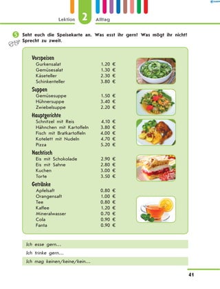 	Seht euch die Speisekarte an. Was esst ihr gern? Was mögt ihr nicht?
Sprecht zu zweit.
Vorspeisen
Gurkensalat 1.20 €
Gemüsesalat 1.30 €
Käseteller 2.30 €
Schinkenteller 3.80 €
Suppen
Gemüsesuppe 1.50 €
Hühnersuppe 3.40 €
Zwiebelsuppe 2.20 €
Hauptgerichte
Schnitzel mit Reis 4.10 €
Hähnchen mit Kartoffeln 3.80 €
Fisch mit Bratkartoffeln 4.00 €
Kotelett mit Nudeln 4.70 €
Pizza 5.20 €
Nachtisch
Eis mit Schokolade 2.90 €
Eis mit Sahne 2.80 €
Kuchen 3.00 €
Torte 3.50 €
GetrЉnke
Apfelsaft 0.80 €
Orangensaft 1.00 €
Tee 0.80 €
Kaffee 1.20 €
Mineralwasser 0.70 €
Cola 0.90 €
Fanta  0.90 €
Ich esse gern…
Ich trinke gern…
Ich mag keinen/keine/kein…
2
Lektion Alltag
41
 