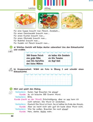 4 5 6
Für eine Suppe braucht man Fleisch, Zwiebeln...
Für einen Gemüsesalat braucht man…
Für einen Kuchen braucht man...
Für einen Obstsalat braucht man...
Für Buletten braucht man…
Für Nudeln mit Fleisch braucht man...
	a) Welches Gericht will Katjas Mutter zubereiten? Lies den Einkaufszettel
und erzähle.
300 Gramm Fleisch
eine groЏe RЋbe
zwei Kilo Kartoffeln
drei kleine MЊhren
ein halbes Kilo Zwiebeln
ein Kilo Tomaten
ein Kopf Kohl
	 b) Gruppenarbeit. Wählt ein Foto in Übung 3 und schreibt einen
Einkaufszettel.
	Hört und spielt den Dialog.
	Verkäuferin:	 Guten Tag! Brauchen Sie etwas?
	 Kunde:	 Ja, ich brauche 300 Gramm Wurst.
	Verkäuferin:	 Bitte.
Kunde (riecht an der Wurst): Entschuldigung, aber so was kann ich
nicht nehmen. Die Wurst ist verdorben.
	Verkäuferin:	 Quatsch! Die Wurst ist frisch. Sie ist haltbar bis Ende des Monats.
	 Kunde:	 Aber sie riecht nicht sehr gut! Ich kaufe diese Wurst nicht.
	Verkäuferin:	 Wie Sie wollen. Brauchen Sie noch etwas?
	 Kunde:	 Nein, danke. Nichts mehr.
2
Lektion Alltag
44
 