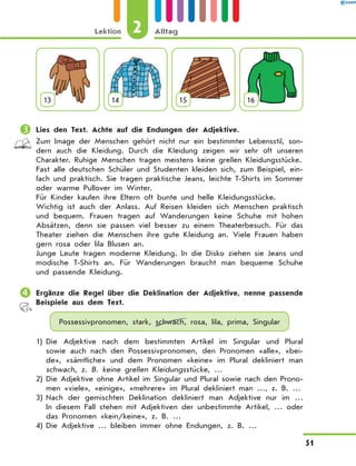 13 14 15 16
	Lies den Text. Achte auf die Endungen der Adjektive.
Zum Image der Menschen gehört nicht nur ein bestimmter Lebensstil, son-
dern auch die Kleidung. Durch die Kleidung zeigen wir sehr oft unseren
Charakter. Ruhige Menschen tragen meistens keine grellen Kleidungsstücke.
Fast alle deutschen Schüler und Studenten kleiden sich, zum Beispiel, ein-
fach und praktisch. Sie tragen praktische Jeans, leichte T-Shirts im Sommer
oder warme Pullover im Winter.
Für Kinder kaufen ihre Eltern oft bunte und helle Kleidungsstücke.
Wichtig ist auch der Anlass. Auf Reisen kleiden sich Menschen praktisch
und bequem. Frauen tragen auf Wanderungen keine Schuhe mit hohen
Absätzen, denn sie passen viel besser zu einem Theaterbesuch. Für das
Theater ziehen die Menschen ihre gute Kleidung an. Viele Frauen haben
gern rosa oder lila Blusen an.
Junge Leute tragen moderne Kleidung. In die Disko ziehen sie Jeans und
modische T-Shirts an. Für Wanderungen braucht man bequeme Schuhe
und passende Kleidung.
	Ergänze die Regel über die Deklination der Adjektive, nenne passende
Beispiele aus dem Text.
Possessivpronomen, stark, schwach, rosa, lila, prima, Singular
1)	
Die Adjektive nach dem bestimmten Artikel im Singular und Plural
sowie auch nach den Possessivpronomen, den Pronomen «alle», «bei-
de», «sämtliche» und dem Pronomen «keine» im Plural dekliniert man
schwach, z. B. keine grellen Kleidungsstücke, …
2)	
Die Adjektive ohne Artikel im Singular und Plural sowie nach den Prono-
men «viele», «einige», «mehrere» im Plural dekliniert man …, z. B. …
3)	
Nach der gemischten Deklination dekliniert man Adjektive nur im  …
In diesem Fall stehen mit Adjektiven der unbestimmte Artikel, … oder
das Pronomen «kein/keine», z. B. …
4)	Die Adjektive … bleiben immer ohne Endungen, z. B. …
2
Lektion Alltag
51
 