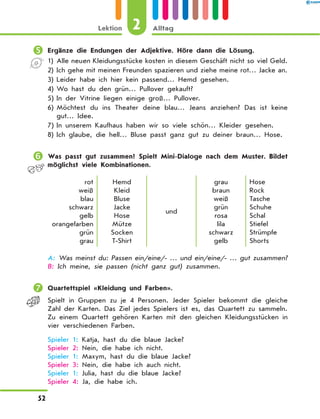 	Ergänze die Endungen der Adjektive. Höre dann die Lösung.
1)	
Alle neuen Kleidungsstücke kosten in diesem Geschäft nicht so viel Geld.
2)	
Ich gehe mit meinen Freunden spazieren und ziehe meine rot… Jacke an.
3)	Leider habe ich hier kein passend… Hemd gesehen.
4)	Wo hast du den grün… Pullover gekauft?
5)	In der Vitrine liegen einige groß… Pullover.
6)	
Möchtest du ins Theater deine blau… Jeans anziehen? Das ist keine
gut… Idee.
7)	In unserem Kaufhaus haben wir so viele schön… Kleider gesehen.
8)	Ich glaube, die hell… Bluse passt ganz gut zu deiner braun… Hose.
	Was passt gut zusammen? Spielt Mini-Dialoge nach dem Muster. Bildet
möglichst viele Kombinationen.
rot
weiß
blau
schwarz
gelb
orangefarben
grün
grau
Hemd
Kleid
Bluse
Jacke
Hose
Mütze
Socken
T-Shirt
und
grau
braun
weiß
grün
rosa
lila
schwarz
gelb
Hose
Rock
Tasche
Schuhe
Schal
Stiefel
Strümpfe
Shorts
A: 
Was meinst du: Passen ein/eine/- … und ein/eine/- … gut zusammen?
B: Ich meine, sie passen (nicht ganz gut) zusammen.
	Quartettspiel «Kleidung und Farben».
Spielt in Gruppen zu je 4 Personen. Jeder Spieler bekommt die gleiche
Zahl der Karten. Das Ziel jedes Spielers ist es, das Quartett zu sammeln.
Zu einem Quartett gehören Karten mit den gleichen Kleidungsstücken in
vier verschiedenen Farben.

Spieler 1: Katja, hast du die blaue Jacke?
Spieler 2: Nein, die habe ich nicht.
Spieler 1: Maxym, hast du die blaue Jacke?
Spieler 3: Nein, die habe ich auch nicht.
Spieler 1: Julia, hast du die blaue Jacke?
Spieler 4: Ja, die habe ich.
2
Lektion Alltag
52
 
