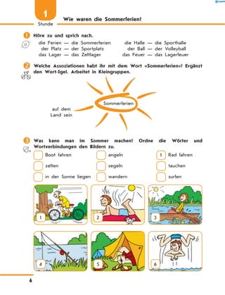 Wie waren die Sommerferien?
	Höre zu und sprich nach.
	die Ferien — die Sommerferien	 die Halle — die Sporthalle
	 der Platz — der Sportplatz	 der Ball — der Volleyball
	das Lager — das Zeltlager	 das Feuer — das Lagerfeuer
	Welche Assoziationen habt ihr mit dem Wort «Sommerferien»? Ergänzt
den Wort-Igel. Arbeitet in Kleingruppen.
Sommerferien
auf dem
Land sein
	Was kann man im Sommer machen? Ordne die Wörter und
Wortverbindungen den Bildern zu.
 Boot fahren	  angeln 	 1  Rad fahren
 zelten	  segeln	  tauchen
 in der Sonne liegen	  wandern	  surfen
1 2 3
4 5 6
6
1
Stunde
 