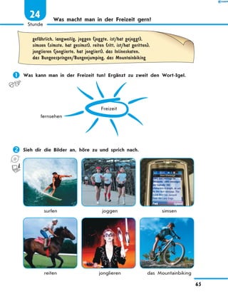 Was macht man in der Freizeit gern?
	
gefЉhrlich, langweilig, joggen (joggte, ist/hat gejoggt),
simsen (simste, hat gesimst), reiten (ritt, ist/hat geritten),
jonglieren (jonglierte, hat jongliert), das Inlineskaten,
das Bungeespringen/Bungeejumping, das Mountainbiking
	Was kann man in der Freizeit tun? Ergänzt zu zweit den Wort-Igel.
Freizeit
fernsehen
	Sieh dir die Bilder an, höre zu und sprich nach.
	 surfen	 joggen	 simsen
	 reiten	 jonglieren	 das Mountainbiking
65
1
Stunde
24
 