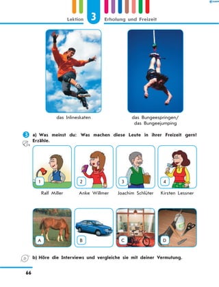 das Inlineskaten das Bungeespringen/
das Bungeejumping
	a)	Was meinst du: Was machen diese Leute in ihrer Freizeit gern?
Erzähle.
1 2 3 4
Ralf Miller Anke Willmer Joachim Schlüter Kirsten Lessner
A B C D
	 b)	Höre die Interviews und vergleiche sie mit deiner Vermutung.
3
Lektion Erholung und Freizeit
66
 