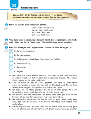 Freizeitangebote
	
das Angebot (-e), die Anzeige (-n), die Kunst (- -e), tЉglich,
versuchen (versuchte, hat versucht), anbieten (bot an, hat angeboten)
	Höre zu. Sprich dann möglichst schnell.
Lernst was, kannst was;
kannst was, wirst was;
wirst was, bist was;
bist was, hast was.
	Was kann man in einem Kurs lernen? Nennt die Möglichkeiten der Reihe
nach. Wer das letzte Wort oder Wortverbindung nennt, gewinnt.
	Lies die Aussagen der Jugendlichen. Ordne sie den Anzeigen zu.
B  1. Kurse im Jonglieren
 2. Bungeespringen
 3. Anfängerkurs Modellbau Flugzeuge und Schiffe
 4. Mountainbiking
 5. Reitschule
 6. Segeln
A:	 Das habe ich schon einmal versucht. Das war so toll! Das war nicht
in unserer Stadt, wir haben doch keine passende Brücke. Aber meine
Eltern sagen, es ist sehr gefährlich.
B:	 Sehr oft habe ich das im Zirkus gesehen. Ich habe es aber selber
noch nie probiert. Aber ich bin gut in Handball und Tennis, kann
schnell Bälle fangen. Ich glaube, das macht mir Spaß.
C:	 Ich habe das am Meer gesehen. Das finde ich sehr schön. Aber das
ist natürlich teuer. Und das Wetter ist nicht immer gut.
D:	 Ich möchte mal das versuchen, ich fahre doch sehr gut Rad. In den
Bergen ist es natürlich schwerer, aber man kann üben.
E:	 Da möchte ich mitmachen. Ich bastle doch so gern. Aber mein Vater
sagt, der Kurs ist zu teuer. Man braucht Werkzeug und andere teure
Materialien.
F:	 Pferde mag ich sehr. Auf dem Land und im Zirkus habe ich sie oft gese-
hen. Ich glaube, das ist nicht schwer, mit diesen klugen Tieren zu arbeiten.
69
1
Stunde
25
 