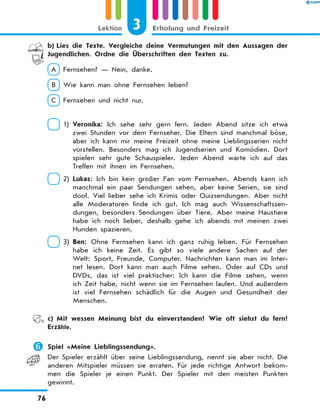 b)	Lies die Texte. Vergleiche deine Vermutungen mit den Aussagen der
Jugendlichen. Ordne die Überschriften den Texten zu.
A  Fernsehen? — Nein, danke.
B  Wie kann man ohne Fernsehen leben?
C  Fernsehen und nicht nur.
 1) 
Veronika: Ich sehe sehr gern fern. Jeden Abend sitze ich etwa
zwei Stunden vor dem Fernseher. Die Eltern sind manchmal böse,
aber ich kann mir meine Freizeit ohne meine Lieblingsserien nicht
vorstellen. Besonders mag ich Jugendserien und Komödien. Dort
spielen sehr gute Schauspieler. Jeden Abend warte ich auf das
Treffen mit ihnen im Fernsehen.
 2) 
Lukas: Ich bin kein großer Fan vom Fernsehen. Abends kann ich
manchmal ein paar Sendungen sehen, aber keine Serien, sie sind
doof. Viel lieber sehe ich Krimis oder Quizsendungen. Aber nicht
alle Moderatoren finde ich gut. Ich mag auch Wissenschaftssen-
dungen, besonders Sendungen über Tiere. Aber meine Haustiere
habe ich noch lieber, deshalb gehe ich abends mit meinen zwei
Hunden spazieren.
 3) 
Ben: Ohne Fernsehen kann ich ganz ruhig leben. Für Fernsehen
habe ich keine Zeit. Es gibt so viele andere Sachen auf der
Welt: Sport, Freunde, Computer. Nachrichten kann man im Inter-
net lesen. Dort kann man auch Filme sehen. Oder auf CDs und
DVDs, das ist viel praktischer: Ich kann die Filme sehen, wenn
ich Zeit habe, nicht wenn sie im Fernsehen laufen. Und außerdem
ist viel Fernsehen schädlich für die Augen und Gesundheit der
Menschen.
	 c)	Mit wessen Meinung bist du einverstanden? Wie oft siehst du fern?
Erzähle.
	Spiel «Meine Lieblingssendung».
Der Spieler erzählt über seine Lieblingssendung, nennt sie aber nicht. Die
anderen Mitspieler müssen sie erraten. Für jede richtige Antwort bekom-
men die Spieler je einen Punkt. Der Spieler mit den meisten Punkten
gewinnt.
3
Lektion Erholung und Freizeit
76
 