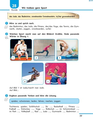 Wir treiben gern Sport
das Judo, das Badminton, snowboarden (snowboardete, ist/hat gesnowboardet)
	Höre zu und sprich nach.
das Badminton, das Judo, die Fitness, der/das Yoga, das Tennis, die Gym-
nastik, skaten, joggen, snowboarden, surfen
	Welchen Sport macht man auf den Bildern? Erzähle, finde passende
Wörter in Übung 1.
1 2 3
4 5
Auf Bild 1 ist Judo/macht man Judo.
Auf Bild...
	Ergänze passende Verben und höre die Lösung.
spielen, schwimmen, laufen, fahren, machen, joggen
Tischtennis spielen, Schlittschuh …, Ski …, Basketball …, Fitness …,
Fußball  ..., Eishockey …, Yoga  …, Rollschuh ..., im Schwimmbad …,
im Park …, Volleyball …, Rad …, Judo …, Gymnastik …, Badminton ...
77
1
Stunde
28
 