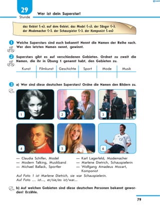 Wer ist dein Superstar?
	
das Gebiet (-e), auf dem Gebiet, das Model (-s), der SЉnger (–),
der Modemacher (–), der Schauspieler (–), der Komponist (-en)
	Welche Superstars sind euch bekannt? Nennt die Namen der Reihe nach.
Wer den letzten Namen nennt, gewinnt.
	Superstars gibt es auf verschiedenen Gebieten. Ordnet zu zweit die
Namen, die ihr in Übung 1 genannt habt, den Gebieten zu.
Kunst Filmkunst Geschichte Sport Mode Musik
	a) Wer sind diese deutschen Superstars? Ordne die Namen den Bildern zu.
1 2 3
4 5 6
— Claudia Schiffer, Model
— Modern Talking, Musikband
— Michael Ballack, Sportler
— Karl Lagerfeld, Modemacher
— Marlene Dietrich, Schauspielerin
— 
Wolfgang Amadeus Mozart,
Komponist
Auf Foto 1 ist Marlene Dietrich, sie war Schauspielerin.
Auf Foto … ist..., er/sie/es ist/war...
	 b)	Auf welchen Gebieten sind diese deutschen Personen bekannt gewor-
den? Erzähle.
79
1
Stunde
29
 