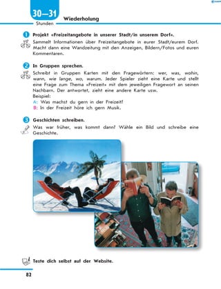 Wiederholung
	Projekt «Freizeitangebote in unserer Stadt/in unserem Dorf».
Sammelt Informationen über Freizeitangebote in eurer Stadt/eurem Dorf.
Macht dann eine Wandzeitung mit den Anzeigen, Bildern/Fotos und euren
Kommentaren.
	In Gruppen sprechen.
Schreibt in Gruppen Karten mit den Fragewörtern: wer, was, wohin,
wann, wie lange, wo, warum. Jeder Spieler zieht eine Karte und stellt
eine Frage zum Thema «Freizeit» mit dem jeweiligen Fragewort an seinen
Nachbarn. Der antwortet, zieht eine andere Karte usw.
Beispiel:
A: Was machst du gern in der Freizeit?
B: In der Freizeit höre ich gern Musik.
	Geschichten schreiben.
Was war früher, was kommt dann? Wähle ein Bild und schreibe eine
Geschichte.
	 Teste dich selbst auf der Website.
82
1
Stunden
30—31
 