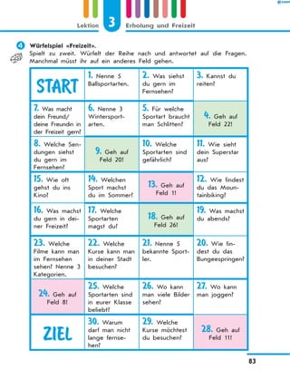 	Würfelspiel «Freizeit».
Spielt zu zweit. Würfelt der Reihe nach und antwortet auf die Fragen.
Manchmal müsst ihr auf ein anderes Feld gehen.
START
1. Nenne 5
Ballsportarten.
2. Was siehst
du gern im
Fernsehen?
3. Kannst du
reiten?
7. Was macht
dein Freund/
deine Freundin in
der Freizeit gern?
6. Nenne 3
Wintersport­
arten.
5. Für welche
Sportart braucht
man Schlitten?
4. Geh auf
Feld 22!
8. Welche Sen-
dungen siehst
du gern im
Fernsehen?
9. Geh auf
Feld 20!
10. Welche
Sportarten sind
gefährlich?
11. Wie sieht
dein Superstar
aus?
15. Wie oft
gehst du ins
Kino?
14. Welchen
Sport machst
du im Sommer?
13. Geh auf
Feld 1!
12. Wie findest
du das Moun-
tainbiking?
16. Was machst
du gern in dei-
ner Freizeit?
17. Welche
Sportarten
magst du?
18. Geh auf
Feld 26!
19. Was machst
du abends?
23. Welche
Filme kann man
im Fernsehen
sehen? Nenne 3
Kategorien.
22. Welche
Kurse kann man
in deiner Stadt
besuchen?
21. Nenne 5
bekannte Sport-
ler.
20. Wie fin-
dest du das
Bungeespringen?
24. Geh auf
Feld 8!
25. Welche
Sportarten sind
in eurer Klasse
beliebt?
26. Wo kann
man viele Bilder
sehen?
27. Wo kann
man joggen?
ZIEL
30. Warum
darf man nicht
lange fernse-
hen?
29. Welche
Kurse möchtest
du besuchen?
28. Geh auf
Feld 11!
3
Lektion Erholung und Freizeit
83
 