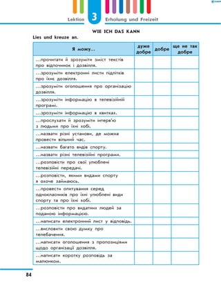 WIE ICH DAS KANN
	 Lies und kreuze an.
Я можу…
дуже
добре
добре
ще не так
добре
…прочитати й зрозуміти зміст текстів
про відпочинок і дозвілля.
…зрозуміти електронні листи підлітків
про їхнє дозвілля.
…зрозуміти оголошення про організацію
дозвілля.
…зрозуміти інформацію в телевізійній
програмі.
…зрозуміти інформацію в квитках.
…прослухати й зрозуміти інтерв’ю
з людьми про їхні хобі.
…назвати різні установи, де можна
провести вільний час.
…назвати багато видів спорту.
…назвати різні телевізійні програми.
…розповісти про свої улюблені
телевізійні передачі.
…розповісти, якими видами спорту
я охоче займаюсь.
…провести опитування серед
однокласників про їхні улюблені види
спорту та про їхні хобі.
…розповісти про видатних людей за
поданою інформацією.
…написати електронний лист у відповідь.
…висловити свою думку про
телебачення.
…написати оголошення з пропозиціями
щодо організації дозвілля.
…написати коротку розповідь за
малюнком.
3
Lektion Erholung und Freizeit
84
 