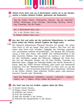 	Welche Feste feiert man nur in Deutschland, welche nur in der Ukraine,
welche in beiden Ländern? Erzähle, gebrauche die Redemittel.
Tag der Arbeit, Ostern, Weihnachten, Silvester, Tag der deutschen
Einheit, Nikolaustag, erster Schultag, Valentinstag, Fasching, Mutter-
tag, Frauentag, Tag des Sieges
Nur in Deutschland feiert man…
Nur in der Ukraine feiert man…
In beiden Ländern feiert man…
	Lies den Text und achte auf die markierten Präpositionen. In welchem
Kasus stehen die Wörter danach? Ergänze die Regel unten.
Der bekannte altgriechische Philosoph Demokrit hat gesagt: «Ein Leben
ohne Feste ist wie ein langer Weg ohne Einkehr.» Man kann sich das
Leben ohne Feste nicht vorstellen. Anlässlich der Feiertage organisiert
man verschiedene festliche Veranstaltungen, zum Beispiel den Karnevals­
umzug in Köln oder Mainz. Sehr beliebt sind Weihnachtsmärkte in fast
allen deutschen Städten. Man organisiert sie meistens in der Stadtmitte,
auf dem Marktplatz, unweit des Rathauses. Während der Feste kön-
nen sich die Menschen erholen und mit ihren Familien, Freunden und
Bekannten feiern. Wegen der Feiertage bleiben die meisten Menschen zu
Hause. Statt der Arbeit kommen Erholung, gute Laune und interessante
Ereignisse. Und der Weihnachtsmann kommt ins Haus nicht nur um der
Kinder willen — auch Erwachsene bekommen gerne Geschenke. Manchmal
ist das Wetter schlecht. Trotz schlechten Wetters gehen viele spazieren,
besuchen Freunde oder Verwandte.
Nach den Präpositionen «anlässlich», «unweit», «während», «wegen»,
«statt», «um … willen», «trotz» stehen die Nomen im…
	Wie feiert man bei uns? Erzähle, ergänze dabei die Sätze.
1)	Unweit meines Hauses…
2)	Wegen meiner Freunde…
3)	Anlässlich des Festes…
4)	Trotz der Feiertage…
5)	Statt der Stunden in der Schule…
6)	Während des Neujahrsfestes in der Schule…
4
Lektion Feste und Bräuche
86
 