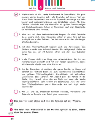 D  1. 
Weihnachten ist das beste Familienfest in Deutschland. Ein paar
Monate vorher bereiten sich viele Deutsche auf dieses Fest vor.
Schon Ende September kann man in Supermärkten Berge von Leb-
kuchen und Weihnachtsmännern aus Schokolade sehen. Ab Ende
Oktober schmückt man die Geschäfte mit grünen Tannenzweigen
und Christbaumkugeln. Schon im November kauft man Geschenke
für Verwandte und Freunde.
 2. 
Aber erst mit dem Weihnachtsmarkt beginnt für viele Deutsche
diese schöne Zeit. Ende November öffnet er seine Tore auf den
Marktplätzen in den Städten. Der bekannteste ist der Nürnberger
Christkindlesmarkt.
 3. 
Mit dem Weihnachtsmarkt beginnt auch die Adventszeit. Den
Kindern schenkt man Adventskalender. Bis Heiligabend dürfen sie
jeden Tag eins von 24 Türchen öffnen und dort eine Süßigkeit
finden.
 4. 
In die Zimmer stellt oder hängt man Adventskränze. Sie sind aus
Tannenzweigen gemacht und mit vier Kerzen geschmückt. Jedes
Wochenende zündet man eine Kerze an.
 5. 
Am 24. Dezember ist meistens die ganze Familie zu Hause und
bereitet das festliche Essen zu. Zum traditionellen Weihnachtses-
sen gehören Weihnachtsgebäck, Kartoffelsalat mit Würstchen,
Gänsebraten oder Karpfen. Am Abend geht die Familie in die
Kirche. Und danach sitzen alle am Tisch und essen die Weih-
nachtsspezialitäten. Dann kommt die Bescherung: Man sitzt unter
dem Weihnachtsbaum, packt Geschenke aus und singt Weih-
nachtslieder.
 6. 
Am 25. und 26. Dezember kommen Freunde, Verwandte und
Bekannte zu Besuch, man feiert gern zusammen.
	Lies den Text noch einmal und löse die Aufgabe auf der Website.
	Wie feiert man Weihnachten in der Ukraine? Sprecht zu zweit, erzählt
dann der ganzen Klasse.
4
Lektion Feste und Bräuche
88
 
