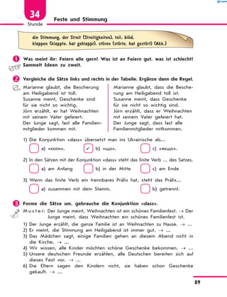 Feste und Stimmung
	
die Stimmung, der Streit (Streitigkeiten), toll, blЊd,
klappen (klappte, hat geklappt), stЊren (stЊrte, hat gestЊrt) (Akk.)
	Was meint ihr: Feiern alle gern? Was ist an Feiern gut, was ist schlecht?
Sammelt Ideen zu zweit.
	Vergleiche die Sätze links und rechts in der Tabelle. Ergänze dann die Regel.
Marianne glaubt, die Bescherung
am Heiligabend ist toll.
Susanne meint, Geschenke sind
für sie nicht so wichtig.
Jörn erzählt, er hat Weihnachten
mit seinem Vater gefeiert.
Der Junge sagt, fast alle Familien-
mitglieder kommen mit.
Marianne glaubt, dass die Besche-
rung am Heiligabend toll ist.
Susanne meint, dass Geschenke
für sie nicht so wichtig sind.
Jörn erzählt, dass er Weihnachten
mit seinem Vater gefeiert hat.
Der Junge sagt, dass fast alle
Familienmitglieder mitkommen.
1)	Die Konjunktion «dass» übersetzt man ins Ukrainische als...
	  a) «коли».	   b) «що».	  c) «якщо».
2)	
In den Sätzen mit der Konjunktion «dass» steht das finite Verb ... des Satzes.
	  a) am Anfang	  b) in der Mitte	  c) am Ende
3)	Wenn das finite Verb ein trennbares Präfix hat, steht das Präfix...
	  a) zusammen mit dem Stamm.	  b) getrennt.
	Forme die Sätze um, gebrauche die Konjunktion «dass».
M u s t e r: 
Der Junge meint, Weihnachten ist ein schönes Familienfest. → Der
Junge meint, dass Weihnachten ein schönes Familienfest ist.
1)	
Der Junge erzählt, die ganze Familie ist an Weihnachten zu Hause. → ...
2)	Er meint, die Stimmung am Heiligabend ist immer gut. → ...
3)	
Das Mädchen sagt, einige Familien gehen an diesem Abend nicht in
die Kirche. → ...
4)	Wir wissen, alle Kinder möchten schöne Geschenke bekommen. → ...
5)	
Unsere deutschen Freunde erzählen, alle Deutschen bereiten sich auf
dieses Fest vor. → ...
6)	
Die Eltern sagen den Kindern nicht, sie haben schon Geschenke
gekauft. → ...
89
Stunde
34
 