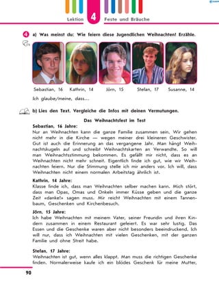 	a) Was meinst du: Wie feiern diese Jugendlichen Weihnachten? Erzähle.
Sebastian, 16 Kathrin, 14 Jörn, 15 Stefan, 17 Susanne, 14
Ich glaube/meine, dass…
	 b)	Lies den Text. Vergleiche die Infos mit deinen Vermutungen.
Das Weihnachtsfest im Test
Sebastian, 16 Jahre:
Nur an Weihnachten kann die ganze Familie zusammen sein. Wir gehen
nicht mehr in die Kirche  — wegen meiner drei kleineren Geschwister.
Gut ist auch die Erinnerung an das vergangene Jahr. Man hängt Weih-
nachtskugeln auf und schreibt Weihnachtskarten an Verwandte. So will
man Weihnachtsstimmung bekommen. Es gefällt mir nicht, dass es an
Weihnachten nicht mehr schneit. Eigentlich finde ich gut, wie wir Weih-
nachten feiern. Nur die Stimmung stelle ich mir anders vor. Ich will, dass
Weihnachten nicht einem normalen Arbeitstag ähnlich ist.
Kathrin, 14 Jahre:
Klasse finde ich, dass man Weihnachten selber machen kann. Mich stört,
dass man Opas, Omas und Onkeln immer Küsse geben und die ganze
Zeit «danke!» sagen muss. Mir reicht Weihnachten mit einem Tannen-
baum, Geschenken und Kirchenbesuch.
Jörn, 15 Jahre:
Ich habe Weihnachten mit meinem Vater, seiner Freundin und ihren Kin-
dern zusammen in einem Restaurant gefeiert. Es war sehr lustig. Das
Essen und die Geschenke waren aber nicht besonders beeindruckend. Ich
will nur, dass ich Weihnachten mit vielen Geschenken, mit der ganzen
Familie und ohne Streit habe.
Stefan, 17 Jahre:
Weihnachten ist gut, wenn alles klappt. Man muss die richtigen Geschenke
finden. Normalerweise kaufe ich ein blödes Geschenk für meine Mutter,
4
Lektion Feste und Bräuche
90
 