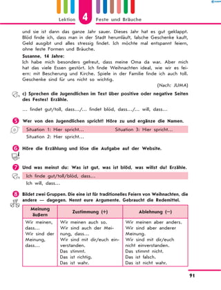 und sie ist dann das ganze Jahr sauer. Dieses Jahr hat es gut geklappt.
Blöd finde ich, dass man in der Stadt herumläuft, falsche Geschenke kauft,
Geld ausgibt und alles stressig findet. Ich möchte mal entspannt feiern,
ohne feste Formen und Bräuche.
Susanne, 14 Jahre:
Ich habe mich besonders gefreut, dass meine Oma da war. Aber mich
hat das viele Essen gestört. Ich finde Weihnachten ideal, wie wir es fei-
ern: mit Bescherung und Kirche. Spiele in der Familie finde ich auch toll.
Geschenke sind für uns nicht so wichtig.
(Nach: JUMA)
	 c) Sprechen die Jugendlichen im Text über positive oder negative Seiten
des Festes? Erzähle.
… findet gut/toll, dass…/… findet blöd, dass…/… will, dass…
	Wer von den Jugendlichen spricht? Höre zu und ergänze die Namen.
Situation 1: Hier spricht… Situation 3: Hier spricht…
Situation 2: Hier spricht…
	Höre die Erzählung und löse die Aufgabe auf der Website.
	Und was meinst du: Was ist gut, was ist blöd, was willst du? Erzähle.
Ich finde gut/toll/blöd, dass…
Ich will, dass…
	Bildet zwei Gruppen. Die eine ist für traditionelles Feiern von Weihnachten, die
andere — dagegen. Nennt eure Argumente. Gebraucht die Redemittel.
Meinung
äußern
Zustimmung (+) Ablehnung (–)
Wir meinen,
dass…
Wir sind der
Meinung,
dass…
Wir meinen auch so.
Wir sind auch der Mei-
nung, dass…
Wir sind mit dir/euch ein-
verstanden.
Das stimmt.
Das ist richtig.
Das ist wahr.
Wir meinen aber anders.
Wir sind aber anderer
Meinung.
Wir sind mit dir/euch
nicht einverstanden.
Das stimmt nicht.
Das ist falsch.
Das ist nicht wahr.
4
Lektion Feste und Bräuche
91
 