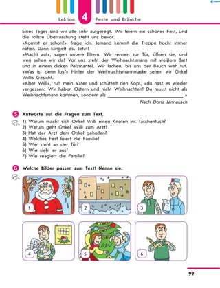 Eines Tages sind wir alle sehr aufgeregt. Wir feiern ein schönes Fest, und
die tollste Überraschung steht uns bevor.
«Kommt er schon?», frage ich. Jemand kommt die Treppe hoch: immer
näher. Dann klingelt es. Jetzt!
«Macht auf», sagen unsere Eltern. Wir rennen zur Tür, öffnen sie, und
wen sehen wir da? Vor uns steht der Weihnachtsmann mit weißem Bart
und in einem dicken Pelzmantel. Wir lachen, bis uns der Bauch weh tut.
«Was ist denn los?» Hinter der Weihnachtsmannmaske sehen wir Onkel
Willis Gesicht.
«Aber Willi», ruft mein Vater und schüttelt den Kopf, «du hast es wieder
vergessen: Wir haben Ostern und nicht Weihnachten! Du musst nicht als
Weihnachtsmann kommen, sondern als ______________________  
.»
Nach Doris Jannausch
	Antworte auf die Fragen zum Text.
1)	Warum macht sich Onkel Willi einen Knoten ins Taschentuch?
2)	Warum geht Onkel Willi zum Arzt?
3)	Hat der Arzt dem Onkel geholfen?
4)	Welches Fest feiert die Familie?
5)	Wer steht an der Tür?
6)	Wie sieht er aus?
7)	Wie reagiert die Familie?
	Welche Bilder passen zum Text? Nenne sie.
1 2 3
4 5 6
4
Lektion Feste und Bräuche
99
 