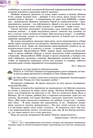 10
êîòîðûé âûâîäÿòñÿ ïàðàìåòðû ðàáîòû ìàøèíû.
Êîìáàéí íåñïåøíî äâèæåòñÿ ïî ïîëþ, çåðíî ñûïåòñÿ â áóíêåð îáúёìîì
9 òûñ. ëèòðîâ. Â êîíöå ïîëÿ – ðàçâîðîò è ïóòü íàçàä, âäîëü òîëüêî ÷òî ñêî-
øåííîé ïîëîñû. Äàëüøå – ê îæèäàþùåìó íà êðàþ ïîëÿ ÊÀÌÀÇó ñ ïðèöå-
ïîì – ðàçãðóæàòüñÿ. Âîäèòåëü ãðóçîâèêà Ñåðãåé ïî ñîâìåñòèòåëüñòâó – ïðåä-
ïðèíèìàòåëü, ìàøèíà – åãî ñîáñòâåííîñòü. Äîìîé â ýòè äíè îí çàåçæàåò áóê-
âàëüíî íà íåñêîëüêî ÷àñîâ, ÷òîáû ïîñïàòü, à ñ ðàññâåòîì – ñíîâà â ïîëå.
Ñåðãåé æåñòàìè ïîêàçûâàåò Àëåêñàíäðó, êóäà âûãðóæàòü çåðíî. Îäíî
íàæàòèå êíîïêè – è òðóáà âûãðóçíîãî øíåêà1 çàâèñàåò íàä êóçîâîì, èç
íåãî «ëüёòñÿ» ïîòîê çîëîòèñòîãî çåðíà. Åùё íåñêîëüêî ìèíóò – è êîìáàéí,
îñâîáîäèâ áóíêåð, óõîäèò íà ñëåäóþùèé ïðîõîä. À Ñåðãåé åäåò íà õëåáî-
ïðèёìíîå ïðåäïðèÿòèå.
Íà âúåçäå àâòîìîáèëü ïðîõîäèò ÷åðåç âåñû, ïîñëå âçâåøèâàíèÿ è îòáîðà
ïðîáû çåðíà íàïðàâëÿåòñÿ íà ðàçãðóçêó. Çàâåðøèâ ðàçãðóçêó, ìàøèíà âîç-
âðàùàåòñÿ â ïîëå. Çåðíî æå øíåêîâûìè òðàíñïîðòёðàìè ïîäàёòñÿ íà äî-
ïîëíèòåëüíóþ ñóøêó è î÷èñòêó, à ïîòîì – â õðàíèëèùà.
Ïðîäóêöèþ «Áàëàêëåéñêîãî ÕÏÏ» õîðîøî çíàþò ïîêóïàòåëè Áàëàêëåé-
ñêîãî è äðóãèõ ðàéîíîâ îáëàñòè, à òàêæå íåñêîëüêèõ ñåòåé ñóïåðìàðêåòîâ
â Õàðüêîâå. «Áàëàêëåéñêîå ÕÏÏ» âõîäèò â ãðóïïó êîìïàíèé, ó êîòîðûõ åñòü
ñâîé õëåáîçàâîä, ìåëüíèöà, ýëåâàòîð. Ïðåäïðèÿòèå ïûòàåòñÿ ðàáîòàòü òàê,
÷òîáû, ïî ìèíèìóìó ïðèâëåêàÿ óñëóãè èëè ðåñóðñû ñî ñòîðîíû, äîáèòüñÿ
ìàêñèìàëüíîé ñòåïåíè ïåðåðàáîòêè ñåëüõîçïðîäóêöèè.
Ïî Ñ. Ìàðüèíó
окажите, что текст является публицистическим.
АБОТА В ГРУППАХ. Опираясь на содержащиеся в тексте сведения, составь-
е цепочку видов деятельности человека по теме «Уборка зерна».
3. Прочитайте. К какому стилю речи относится сообщение? Аргументируйте
свой ответ. Почему этот текст вызывает улыбку?
Ýêñòðåííîå ñîîáùåíèå. Âî âðåìÿ ïðîãóëêè ïî ëåñó ïðîïàë íåñîâåðøåí-
íîëåòíèé Êîëîáîê.
Ìàëûøà îñòàâèëè áåç ïðèñìîòðà íà ïîäîêîííèêå: åãî áàáóøêà âîçèëàñü
íà êóõíå, à äåäóøêà âî äâîðå ïèëèë äðîâà. Ïîýòîìó Êîëîáîê, âåðîÿòíåå
âñåãî, ñàì îòïðàâèëñÿ íà ïðîãóëêó â ëåñ. Òàì åãî âñòðå÷àëè Çàÿö, Âîëê è
Ìåäâåäü. Ïî èõ ñëîâàì, ðåáёíîê áûë â õîðîøåì íàñòðîåíèè, äàæå ïåë èì
ïåñåíêó. Ïîñëåäíåé, êòî âèäåë Êîëîáêà, îêàçàëàñü èçâåñòíàÿ ïëóòîâêà –
Ëèñà. «Ìíå ñðàçó ïîêàçàëîñü ñòðàííûì, ÷òî ðåáёíîê ãóëÿåò ñàì, – âñïîìè-
íàåò Ëèñà. – ß äàæå ïîìîùü åìó ïðåäëîæèëà. À îí... Ïîïðûãàë âîêðóã
ìåíÿ, êàêóþ-òî ïåñåíêó ïðîìóðëûêàë... ×òî ïåë, òî÷íî ñêàçàòü íå ìîãó,
ÿ â ïîñëåäíåå âðåìÿ ñòàëà ïëîõî ñëûøàòü... ß ïîïðîñèëà ñïåòü åùё ðàç,
à îí, íåâîñïèòàííûé, ñêàçàë, ÷òî íåêîãäà, ìîë, åìó. È òàê áûñòðî ïîêàòèë-
ñÿ, ÷òî ÷åðåç ìèíóòó åãî è ñëåä ïðîñòûë».
Êóäà æå äàëüøå íàïðàâèëñÿ Êîëîáîê? Ïîèñêè ïðîäîëæàþòñÿ...
Êîððåñïîíäåíò «Ëåñíîé ãàçåòû»
1 Øíåê – âàë ñ âèíòîîáðàçíûìè âûñòóïàìè, êîòîðûå ïðè âðàùåíèè ïåðåìåùàþò
ìàòåðèàë ââåðõ ïî æёëîáó (îñíîâíîé ýëåìåíò òðàíñïîðòёðà äëÿ ñûïó÷èõ ìàòåðèàëîâ).
 