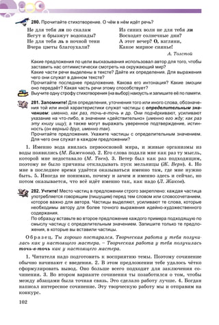 102
Прочитайте стихотворение. О чём в нём идёт речь?
å äëÿ òåáÿ ëè ïî ñêàëàì Èç ñèíèõ âîëí íå äëÿ òåáÿ ëè
Áåãóò è áðûçæóò âîäîïàäû? Âîñõîäÿò ñîëíå÷íûå äíè?
Íå äëÿ òåáÿ ëü â íî÷íîé òåíè À ýòîò âå÷åð? Î, âçãëÿíè,
Â÷åðà öâåòû áëàãîóõàëè? Êàêîå ìèðíîå ñèÿíüå!
À. Òîëñòîé
Какие предложения по цели высказывания использовал автор для того, чтобы
заставить нас оптимистически смотреть на окружающий мир?
Какие части речи выделены в тексте? Дайте их определения. Для выражения
чего они служат в данном тексте?
Прочитайте последнее предложение. Какова его интонация? Какие эмоции
оно передаёт? Какая часть речи этому способствует?
Выучите одну строфу стихотворения (на выбор) наизусть и запишите её по памяти.
281. Запомните! Для определения, уточнения того или иного слова, обозначе-
ния той или иной характеристики служат частицы с определительным зна-
чением: именно, как раз, точь-в-точь и др. Они подчёркивают, усиливают
указание на что-либо, в значении «действительно» (именно его жду; как раз
эту книгу ищу); а также могут выражать уверенное подтверждение, истин-
ность (он верный друг, именно так).
Прочитайте предложения. Укажите частицы с определительным значением.
Для чего они служат в каждом предложении?
1. Èìåííî âîäà ÿâèëàñü ïåðâîîñíîâîé ìèðà, è æèâûå îðãàíèçìû èç
âîäû ïîÿâèëèñü (Ì. Áàæåíîâà). 2. Åãî ñëîâà ïîäàëè ìíå êàê ðàç òó ìûñëü,
êîòîðîé ìíå íåäîñòàâàëî (Ì. Òâåí). 3. Âåòåð áûë êàê ðàç ïîäõîäÿùèì,
ïîýòîìó íå áûëî ïðè÷èíû îòêëàäûâàòü ïóñê ìåëüíèöû (Æ. Âåðí). 4. Íî
ìíå â ïîñëåäíåå âðåìÿ óäàёòñÿ îêàçûâàòüñÿ èìåííî òàì, ãäå ìíå íóæíî
áûòü. 5. Èíîãäà íå ïîíèìàþ, ïî÷åìó è çà÷åì ÿ èìåííî çäåñü è ñåé÷àñ, íî
ïîòîì îêàçûâàåòñÿ, ÷òî âñё èäёò èìåííî òàê, êàê íàäî (Ë. Æàêîâ).
282. Учтите! Место частиц в предложении строго закреплено: каждая частица
употребляется говорящим (пишущим) перед тем словом или словосочетанием,
которое важно для автора. Частицы выделяют, усиливают те слова, которые
необходимы автору для более точного выражения идейно-художественного
содержания.
По образцу вставьте во второе предложение каждого примера подходящую по
смыслу частицу с определительным значением. Запишите только те предло-
жения, в которые вы вставили частицы.
Î á ð à ç å ö. Òû õîðîøî ïîñòàðàëñÿ. Òâîð÷åñêàÿ ðàáîòà ó òåáÿ ïîëó÷è-
ëàñü êàê ó íàñòîÿùåãî ìàñòåðà. – Òâîð÷åñêàÿ ðàáîòà ó òåáÿ ïîëó÷èëàñü
òî÷ü-â-òî÷ü êàê ó íàñòîÿùåãî ìàñòåðà.
1. ×èòàòåëÿ íàäî ïîäãîòîâèòü ê âîñïðèÿòèþ òåìû. Ïîýòîìó ñî÷èíåíèå
îáû÷íî íà÷èíàþò ñ ââåäåíèÿ. 2. Â ýòîì ïðåäëîæåíèè òåáå óäàëîñü ÷ёòêî
ñôîðìóëèðîâàòü âûâîä. Îíî áîëüøå âñåãî ïîäõîäèò äëÿ çàêëþ÷åíèÿ ñî-
÷èíåíèÿ. 3. Âî âòîðîì âàðèàíòå ñî÷èíåíèÿ òû ïîçàáîòèëñÿ î òîì, ÷òîáû
ìåæäó àáçàöàìè áûëà òî÷íàÿ ñâÿçü. Ýòî ñäåëàëî ðàáîòó ëó÷øå. 4. Áîãäàí
íàïèñàë èíòåðåñíîå ñî÷èíåíèå. Ýòó òâîð÷åñêóþ ðàáîòó ìû è îòïðàâèì íà
êîíêóðñ.
 