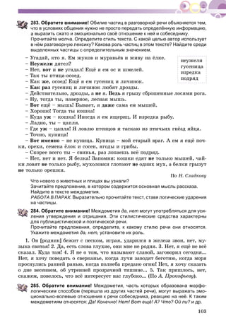 103
83. Обратите внимание! Обилие частиц в разговорной речи объясняется тем,
то в условиях общения нужно не просто передать определённую информацию,
выразить сжато и эмоционально своё отношение к ней и собеседнику.
Прочитайте молча. Определите стиль текста. С какой целью автор использует
в нём разговорную лексику? Какова роль частиц в этом тексте? Найдите среди
выделенных частицы с определительным значением.
– Óãàäàé, êòî ÿ. Åì æóêîâ è ìóðàâüёâ è æèâó íà ёëêå.
– Íåóæåëè äÿòåë?
– Íåò, âîò è íå óãàäàë! Åùё ÿ åì îñ è øìåëåé.
– Òàê òû ïòèöà-îñîåä.
– Êàê æå, îñîåä! Åùё ÿ åì ãóñåíèö è ëè÷èíîê.
– Êàê ðàç ãóñåíèö è ëè÷èíîê ëþáÿò äðîçäû.
– Äåéñòâèòåëüíî, äðîçäû, à íå ÿ. Âåäü ÿ ãðûçó ñáðîøåííûå ëîñÿìè ðîãà.
– Íó, òîãäà òû, íàâåðíîå, ëåñíàÿ ìûøü.
– Âîò åùё – ìûøü! Áûâàåò, ÿ äàæå ñàìà åì ìûøåé.
– Õîðîøî! Òîãäà òû êîøêà!
– Êóäà óæ – êîøêà! Èíîãäà ÿ åì ÿùåðèö. È èçðåäêà ðûáó.
– Ëàäíî, òû – öàïëÿ.
– Ãäå óæ – öàïëÿ! ß ëîâëþ ïòåíöîâ è òàñêàþ èç ïòè÷üèõ ãíёçä ÿéöà.
– Òî÷íî, êóíèöà!
– Âîò èìåííî – íå êóíèöà. Êóíèöà – ìîé ñòàðûé âðàã. À åì ÿ åùё ïî÷-
êè, îðåõè, ñåìåíà ёëîê è ñîñåí, ÿãîäû è ãðèáû.
– Ñêîðåå âñåãî òû – ñâèíüÿ, ðàç ëîïàåøü âñё ïîäðÿä.
– Íåò, íåò è íåò. ß áåëêà! Çàïîìíè: êîøêè åäÿò íå òîëüêî ìûøåé, ÷àé-
êè ëîâÿò íå òîëüêî ðûáó, ìóõîëîâêè ãëîòàþò íå îäíèõ ìóõ, à áåëêè ãðûçóò
íå òîëüêî îðåøêè.
Ïî Í. Ñëàäêîâó
Что нового о животных и птицах вы узнали?
Зачитайте предложение, в котором содержится основная мысль рассказа.
Найдите в тексте междометия.
РАБОТА В ПАРАХ. Выразительно прочитайте текст, ставя логические ударения
на частицы.
284. Обратите внимание! Междометия да, нет могут употребляться для уси-
ления утверждения и отрицания. Эти стилистические средства характерны
для публицистической и поэтической речи.
Прочитайте предложения, определите, к какому стилю речи они относятся.
Укажите междометия да, нет, установите их роль.
1. Îí [ðîäíèê] áåæèò ñ ïåñêîì, èãðàÿ, óäàðèëñÿ â æåëåçà çâîí, íåò, ìó-
çûêà ñâÿòàÿ! 2. Äà, åñòü ñëîâà ãëóõèå, îíè ìíå íå ðîäíÿ. 3. Íåò, ÿ åùё íå âñё
ñêàçàë. Êóäà òàì! 4. ß íå î òîì, ÷òî íàçûâàþò ñëàâîé, çàãîâîðèë ñåãîäíÿ...
Íåò, ÿ õî÷ó ïîâåäàòü î ñâåðêàíüå, êîãäà ëó÷è çàâîäÿò áåãîòíþ, êîãäà ìîðÿ
ïðîñíóëèñü ðàííåé ðàíüþ, êîãäà ïîëíåáà ïðåäàíî îãíþ! Íåò, ÿ õî÷ó ñêàçàòü
î äíå âåñåííåì, îá óòðåííåé ïðîçðà÷íîé òèøèíå... 5. Òàê ïðèøëîñü, íåò,
ñêàæåì, ïîâåëîñü, ÷òî âñё èíòåðåñóåò íàñ ãëóáîêî... (Ïî À. Ïðîêîôüåâó).
285. Обратите внимание! Междометия, часть которых образована морфо-
логическим способом (перешла из других частей речи), могут выражать эмо-
ционально-волевые отношения к речи собеседника, реакцию на неё. К таким
междометиям относятся: Да! Конечно! Нет! Вот ещё! А? Что? Ой ли? и др.?
íåóæåëè
ãóñåíèöà
èçðåäêà
ïîäðÿä
 