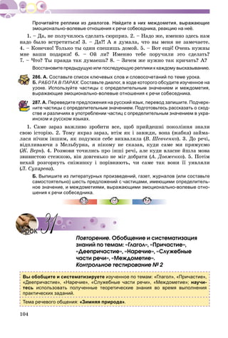 104
эмоционально-волевые отношения к речи собеседника, реакцию на неё.
1. – Äà, íå ïîëó÷èëîñü ñäåëàòü ñþðïðèç. 2. – Íàäî æå, èìåííî çäåñü íàì
íàäî áûëî âñòðåòèòüñÿ! 3. – Äà?! À ÿ äóìàëà, ÷òî âû ìåíÿ íå çàìå÷àåòå.
4. – Êîíå÷íî! Òîëüêî òû îäèí ñïåøèøü äîìîé. 5. – Âîò åùё! Î÷åíü íóæíû
ìíå âàøè ïîäàðêè! 6. – Îé ëè? Èìåííî òåáå ïîðó÷èëè ýòî ñäåëàòü?
7. – ×òî? Òû ïðàâäà òàê äóìàåøü? 8. – Çà÷åì æå íóæíî òàê êðè÷àòü? À?
Восстановите предыдущую или последующую реплики к каждому высказыванию.
86. А. Составьте список ключевых слов и словосочетаний по теме урока.
Б. РАБОТА В ПАРАХ. Составьте диалог, в ходе которого обсудите изученное на
роке. Используйте частицы с определительным значением и междометия,
ыражающие эмоционально-волевые отношения к речи собеседника.
87. А. Переведите предложения на русский язык, перевод запишите. Подчерк-
ните частицы с определительным значением. Подготовьтесь рассказать о сход-
стве и различиях в употреблении частиц с определительным значением в укра-
инском и русском языках.
1. Ñàìå çàðàç âàæëèâî çðîáèòè âñå, ùîá ïðèéäåøíі ïîêîëіííÿ çíàëè
ñâîþ іñòîðіþ. 2. Òîìó ÿêðàç çàðàç, âòіì ÿê і çàâæäè, âîíà (æàáêà) çàéìà-
ëàñÿ íі÷èì іíøèì, ÿê ïîäóìêè ñåáå âèõâàëÿëà (Â. Øåâ÷åíêî). 3. Äî ðå÷і,
âіäïëèâàþ÷è ç Ìåëüáóðíà, ÿ íіêîìó íå ñêàçàâ, êóäè ñàìå ìè ïðÿìóєìî
(Æ. Âåðí). 4. Ðîçìîâè òî÷èëèñü ïðî іíøі ðå÷і, àëå êóäè âëàñíå éøëà ìîâà
çâèâèñòîþ ñòåæêîþ, âіí äîâãåíüêî íå ìіã äîáðàòè (À. Äîâæåíêî(( ). 5. Ïîòіì
íåõàé ðîçãîðíóòü ñíіæèíêó і ïîðіâíÿþòü, ÷è ñàìå òàê âîíè її óÿâëÿëè
(Ë. Ñóõàðåâà).
Б. Выпишите из литературных произведений, газет, журналов (или составьте
самостоятельно) шесть предложений с частицами, имеющими определитель-
ное значение, и междометиями, выражающими эмоционально-волевые отно-
шения к речи собеседника.
Ïîâòîðåíèå. Îáîáùåíèå è ñèñòåìàòèçàöèÿ
çíàíèé ïî òåìàì: «Ãëàãîë», «Ïðè÷àñòèå»,
«Äååïðè÷àñòèå», «Íàðå÷èå», «Ñëóæåáíûå
÷àñòè ðå÷è», «Ìåæäîìåòèå».
Êîíòðîëüíîå òåñòèðîâàíèå № 2
Вы обобщите и систематизируете изученное по темам: «Глагол», «Причастие»,
«Деепричастие», «Наречие», «Служебные части речи», «Междометие»; научи-
тесь использовать полученные теоретические знания во время выполнения
практических заданий.
Тема речевого общения: «Зимняя природа».
УрокУрок 3131
 