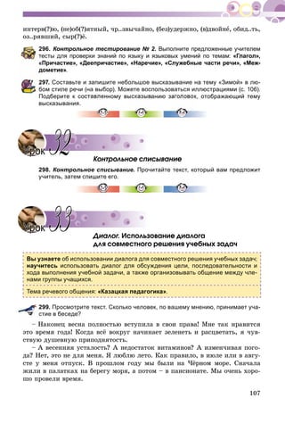 107
èíòåðâ(?)þ, (íå)îá(?)ÿòíûé, ÷ð..çâû÷àéíî, (áåç)óäåðæíî, (â)äâîéíå, îáèä..òü,
îç..ðÿâøèé, ñûð(?)ё.
296. Контрольное тестирование № 2. Выполните предложенные учителем
тесты для проверки знаний по языку и языковых умений по темам: «Глагол»,
«Причастие», «Деепричастие», «Наречие», «Служебные части речи», «Меж-
дометие».
297. Составьте и запишите небольшое высказывание на тему «Зимой» в лю-
бом стиле речи (на выбор). Можете воспользоваться иллюстрациями (с. 106).
Подберите к составленному высказыванию заголовок, отображающий тему
высказывания.
Êîíòðîëüíîå ñïèñûâàíèå
298. Контрольное списывание. Прочитайте текст, который вам предложит
учитель, затем спишите его.
Äèàëîã. Èñïîëüçîâàíèå äèàëîãà
äëÿ ñîâìåñòíîãî ðåøåíèÿ ó÷åáíûõ çàäà÷
Вы узнаете об использовании диалога для совместного решения учебных задач;
научитесь использовать диалог для обсуждения цели, последовательности и
хода выполнения учебной задачи, а также организовывать общение между чле-
нами группы учащихся.
Тема речевого общения: «Казацкая педагогика».
299. Просмотрите текст. Сколько человек, по вашему мнению, принимает уча-
стие в беседе?
Íàêîíåö âåñíà ïîëíîñòüþ âñòóïèëà â ñâîè ïðàâà! Ìíå òàê íðàâèòñÿ
ýòî âðåìÿ ãîäà! Êîãäà âñё âîêðóã íà÷èíàåò çåëåíåòü è ðàñöâåòàòü, ÿ ÷óâ-
ñòâóþ äóøåâíóþ ïðèïîäíÿòîñòü.
– À âåñåííÿÿ óñòàëîñòü? À íåäîñòàòîê âèòàìèíîâ? À èçìåí÷èâàÿ ïîãî-
äà? Íåò, ýòî íå äëÿ ìåíÿ. ß ëþáëþ ëåòî. Êàê ïðàâèëî, â èþëå èëè â àâãó-
ñòå ó ìåíÿ îòïóñê. Â ïðîøëîì ãîäó ìû áûëè íà ×ёðíîì ìîðå. Ñíà÷àëà
æèëè â ïàëàòêàõ íà áåðåãó ìîðÿ, à ïîòîì – â ïàíñèîíàòå. Ìû î÷åíü õîðî-
øî ïðîâåëè âðåìÿ.
УрокУрок 3232
УрокУрок 3333
 