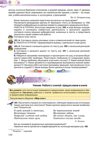 110
âðåìёí ïðèíÿòî áûëî æåðòâîâàòü íà ñòðîèòåëüñòâî õðàìîâ, à ïîçæå – íà ñîçäà-
íèå ó÷åáíî-âîñïèòàòåëüíûõ è êóëüòóðíûõ ó÷ðåæäåíèé.
Ïî Ë. Ïåòðîâñêîìó
Какие принципы казацкой педагогики актуальны и в наше время?
Рассмотрите репродукцию картины Ф. Красицкого «Гость из Запорожья» (с. 109).
Назовите изображённые на картине элементы украинского национального быта.
РАБОТА В ГРУППАХ. Используя сведения из упр. 300, в ходе беседы скоорди-
нируйте и согласуйте совместную деятельность и выполните задание:
составьте список казацких добродетелей, указанных в тексте, и представьте
результаты своей совместной работы.
Составьте план текста.
303. А. Составьте список ключевых слов и словосочетаний по теме урока.
Б. РАБОТА В ГРУППАХ. Сформулируйте выводы, сделанные в ходе урока.
304. А. Составьте и запишите диалог по тексту упр. 302 с начальной репликой-
сообщением.
Б. Составьте и запишите диалог по тексту упр. 301 с начальной репликой-
сообщением.
В. Найдите в программе телепередач и просмотрите ток-шоу, в котором обсуж-
дается какая-либо проблема. Подготовьте сообщение по следующим вопро-
сам: 1. Какую проблему обсуждали участники ток-шоу? 2. Какие мнения были
высказаны? 3. Какие аргументы в подтверждение высказанных мнений приво-
дились? 4. Как вели себя участники программы (ведущий, приглашённые гости,
зрители в студии)? 5. Какие выводы были сделаны в конце телепрограммы?
×òåíèå. Ðàáîòà ñ êíèãîé: ïðåäèñëîâèå â êíèãå
Вы узнаете, для чего в книге помещается предисловие, какая информация в нём
содержится; научитесь работать с книгой, правильно использовать полученную
в предисловии информацию.
Тема речевого общения: «Мир книг».
305. Прочитайте отрывок из стихотворения, соблюдая правильную интонацию.
Каким чувством оно наполнено? Какая картина предстала в вашем воображе-
нии? Опишите её.
Î êðàé äîæäåé è íåïîãîäû, Çà ïåðåïàõàííîþ íèâîé
Êî÷óþùàÿ òèøèíà, Ìàëèíîâàÿ ëåáåäà.
Êîâðèãîé1 õëåáíîþ ïîä ñâîäîì Íà âåòêå îáëàêà, êàê ñëèâà,
Íàäëîìëåíà òâîÿ ëóíà. Çëàòèòñÿ ñïåëàÿ çâåçäà.
Ñ. Åñåíèí
Как вы понимаете выделенные курсивом выражения?
Укажите в тексте причастия и охарактеризуйте их, используя материал упр. 180.
1 Êîâðèãà – êàðàâàé.
УрокУрок 3434
 