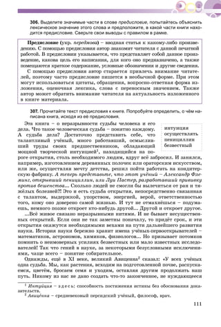 111
306. Выделите значимые части в слове предисловие, попытайтесь объяснить
лексическое значение этого слова и предположите, в какой части книги нахо-
дится предисловие. Сверьте свои выводы с правилом в рамке.
Ïðåäèñëîâèå (óêð. ïåðåäìîâà)àà – ââîäíàÿ ñòàòüÿ ê êàêîìó-ëèáî ïðîèçâå-
äåíèþ. Ñ ïîìîùüþ ïðåäèñëîâèÿ àâòîð çíàêîìèò ÷èòàòåëÿ ñ äàííîé ïå÷àòíîé
ðàáîòîé. Â ïðåäèñëîâèè óêàçûâàåòñÿ, ÷òî ïðåäñòàâëÿåò ñîáîé äàííîå ïðîèç-
âåäåíèå, êàêîâà öåëü åãî íàïèñàíèÿ, äëÿ êîãî îíî ïðåäíàçíà÷åíî, à òàêæå
ïîìåùàþòñÿ êðàòêîå ñîäåðæàíèå, óñëîâíûå îáîçíà÷åíèÿ è äðóãèå ñâåäåíèÿ.
Ñ ïîìîùüþ ïðåäèñëîâèÿ àâòîð ñòàðàåòñÿ ïðèâëå÷ü âíèìàíèå ÷èòàòå-
ëåé, ïîýòîìó ÷àñòî ïðåäèñëîâèå ïèøåòñÿ â íåîáû÷íîé ôîðìå. Ïðè ýòîì
ìîãóò èñïîëüçîâàòüñÿ öèòàòû, îáðàùåíèÿ, âîïðîñíî-îòâåòíàÿ ôîðìà èç-
ëîæåíèÿ, îöåíî÷íàÿ ëåêñèêà, ñëîâà ñ ïåðåíîñíûì çíà÷åíèåì. Òàêæå
àâòîð ìîæåò îáðàòèòü âíèìàíèå ÷èòàòåëÿ íà àêòóàëüíîñòü èçëîæåííîãî
â êíèãå ìàòåðèàëà.
307. Прочитайте текст предисловия к книге. Попробуйте определить, о чём на-
писана книга, исходя из её предисловия.
Ýòà êíèãà – î íåðàçðûâíîñòè ñóäüáû ÷åëîâåêà è åãî
äåëà. ×òî òàêîå ÷åëîâå÷åñêàÿ ñóäüáà – ïîíÿòíî êàæäîìó.
À ñóäüáà äåëà? Äîñòàòî÷íî ïðåäñòàâèòü ñåáå, ÷òî
òàëàíòëèâûé ó÷ёíûé, ìíîãî ðàáîòàâøèé, îñìûñëèâ-
øèé òðóäû ñâîèõ ïðåäøåñòâåííèêîâ, îáëàäàþùèé
ìîùíîé òâîð÷åñêîé èíòóèöèåé1, íàõîäÿùèéñÿ íà ïî-
ðîãå îòêðûòèÿ, ñòîëü íåîáõîäèìîãî ëþäÿì, âäðóã âñё çàáðîñèë. È çàíÿëñÿ,
íàïðèìåð, èçãîòîâëåíèåì äåðåâÿííûõ ïîëî÷åê èëè îðàòîðñêèì èñêóññòâîì,
èëè æå, îñóùåñòâëÿÿ ìå÷òó äåòñòâà, ðåøèë ïîéòè ðàáîòàòü íà êîíäèòåð-
ñêóþ ôàáðèêó. À òåïåðü ïðåäñòàâüòå, ÷òî ýòîò ó÷ёíûé – Àëåêñàíäð Ôëå-
ìèíã, îòêðûâøèé ïåíèöèëëèí, èëè Ëóè Ïàñòåð, ðàçðàáîòàâøèé ïðèâèâêó
ïðîòèâ áåøåíñòâà... Ñêîëüêî ëþäåé íå ñìîãëè áû âûëå÷èòüñÿ îò ðàí è òÿ-
æёëûõ áîëåçíåé?! Ýòî è åñòü ñóäüáà îòêðûòèÿ, íåïîñðåäñòâåííî ñâÿçàííàÿ
ñ òàëàíòîì, âûäåðæêîé, óïîðñòâîì, ýíåðãèåé, âåðîé, îòâåòñòâåííîñòüþ
òîãî, êîìó îíî äîâåðåíî ñàìîé æèçíüþ. È òóò íå îòìàõíёøüñÿ – ïîäóìà-
åøü, íåìíîãî ïîçæå îòêðîåò êòî-íèáóäü äðóãîé... Äðóãîé è îòêðîåò äðóãîå.
...Âñё æèâîå ñâÿçàíî íåðàçðûâíûìè íèòÿìè. È íå áûâàåò íåñóùåñòâåí-
íûõ îòêðûòèé. Åñëè îíè íå òàê çàìåòíû ïîíà÷àëó, òî ïðèäёò ñðîê, è ýòè
îòêðûòèÿ îêàæóòñÿ íåîáõîäèìûìè âåõàìè íà ïóòè äàëüíåéøåãî ðàçâèòèÿ
íàóêè. Èñòîðèÿ íàóêè áåðåæíî õðàíèò èìåíà ó÷ёíûõ-ïåðâîîòêðûâàòåëåé –
ìàòåìàòèêîâ, àñòðîíîìîâ, õèìèêîâ, ôèçèîëîãîâ... Íî ïðèçûâàåò ïîòîìêîâ
ïîìíèòü î íåèìîâåðíûõ óñèëèÿõ áåçâåñòíûõ èëè ìàëî èçâåñòíûõ èññëåäî-
âàòåëåé! Òàê ÷òî ãåíèé â íàóêå, çà íåêîòîðûìè áåçóñëîâíûìè èñêëþ÷åíè-
ÿìè, ÷àùå âñåãî – ïîíÿòèå ñîáèðàòåëüíîå.
Îäíàæäû, åùё â ÕI âåêå, âåëèêèé Àâèöåííà2 ñêàçàë: «Ó âñåõ ó÷ёíûõ
îäíà ñóäüáà. Ìû, êàê ðàñòåíèÿ, âñõîäèì íà ïîäãîòîâëåííîé ïî÷âå, ðàñïóñêà-
åìñÿ, öâåòёì, áðîñàåì ñåìÿ è óõîäèì, îñòàâëÿÿ äðóãèì ïðîäîëæàòü íàø
ïóòü. Íèêîìó èç íàñ íå äàíî ñîçäàòü ÷òî-òî çàêîí÷åííîå, íå íóæäàþùååñÿ
1 Èíòóèöèÿ – ç ä å ñ ü: ñïîñîáíîñòü ïîñòèæåíèÿ èñòèíû áåç îáîñíîâàíèÿ äîêà-
çàòåëüñòâ.
2 Àâèöåííà – ñðåäíåâåêîâûé ïåðñèäñêèé ó÷ёíûé, ôèëîñîô, âðà÷.
èíòóèöèÿ
îñóùåñòâëÿòü
ïåíèöèëëèí
áåçâåñòíûé
 