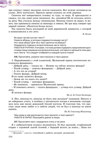 114
óëèöå. Ëåòî êîí÷èëîñü. Ïðèøëî âðåìÿ óåçæàòü èç ýòîé äåðåâíè.
Ñèíè÷êà âñё ïîâîðà÷èâàëà ãîëîâêó òî òóäà, òî ñþäà. ß ïðèãëÿäåëñÿ è
óâèäåë, ÷òî îíà ëîâèò ðòîì ñíåæèíêè. Àõ, ëåíòÿéêà! Åé íå õîòåëîñü ëåòåòü
íà ðåêó. Îíà óòîëÿëà æàæäó ñíåæèíêàìè. Íèêîãäà òàêîãî íå âèäåë. À ìî-
æåò, îíà ïðèíèìàëà ñíåæêè çà ìîøêàðó è ëîâèëà. Íå çðÿ âåäü ãîâîðÿò ïðî
ïåðâûé ñíåæîê: «Ïîëåòåëè áåëûå ìóõè».
Ýòà ñèíè÷êà áûëà ïîñëåäíåé èç âñåé äåðåâåíñêîé æèâíîñòè, ñ êîòîðîé
ÿ ïîçíàêîìèëñÿ â ýòî ëåòî.
Â. Áåëîâ
Из каких частей состоит текст?
Укажите абзацы, в которых содержится каждая часть?
Что такое абзац? Для чего текст делится на абзацы?
Определите главные и второстепенные части текста.
РАБОТА В ГРУППАХ. Учитывая, что план должен содержать предложения одно-
го вида (чаще назывные или вопросительные), составьте и запишите план дан-
ного текста. Что следует отобразить в каждом пункте плана?
316. Прочитайте, укажите текст-монолог и текст-диалог.
1. Ïîðàâíÿâøèñü ñ ýòîé ïëàíåòêîé, Ìàëåíüêèé ïðèíö ïî÷òèòåëüíî ïî-
êëîíèëñÿ ôîíàðùèêó.
– Äîáðûé äåíü, – ñêàçàë îí. – Ïî÷åìó òû ñåé÷àñ ïîãàñèë ôîíàðü?
– Òàêîé óãîâîð, – îòâåòèë ôîíàðùèê. – Äîáðûé äåíü.
– À ÷òî ýòî çà óãîâîð?
– Ãàñèòü ôîíàðü. Äîáðûé âå÷åð.
È îí ñíîâà çàñâåòèë ôîíàðü.
– Çà÷åì æå òû îïÿòü åãî çàæёã?
– Òàêîé óãîâîð, – ïîâòîðèë ôîíàðùèê.
– Íå ïîíèìàþ, – ïðèçíàëñÿ Ìàëåíüêèé ïðèíö.
– È ïîíèìàòü íå÷åãî, – ñêàçàë ôîíàðùèê, – óãîâîð åñòü óãîâîð. Äîáðûé
äåíü.
È ïîãàñèë ôîíàðü.
Ïî À. äå Ñåíò-Ýêçþïåðè
2. Íåò, íèêîãäà-òî, íèêîãäà íå áûòü ìíå äåëüíûì1 õîçÿèíîì. Íèêîãî ÿ
íå ñîáèðàþñü ó÷èòü, è íî÷ёâêà ó îõîòíè÷üåãî êîñòðà â âåñåííþþ ãëóõàðè-
íóþ íî÷ü ìíå ìèëåå äîìàøíåé òёïëîé ïîñòåëè. ß ñ÷àñòëèâ òåì, ÷òî ïðî-
ñòûå ëþäè ìåíÿ ëþáÿò è ÿ ëþáëþ ëþäåé, ÷òî íå áûë ÿ íèêîãäà íà çåìëå
îäèíîê.
Ïî È. Ñîêîëîâó-Ìèêèòîâó
Чем схожи и чем различаются текст-монолог и текст-диалог?
РАБОТА В ПАРАХ. Разыграйте диалог в лицах.
317. Прочитайте текст, определите стиль и тип речи.
ß ñ ëþáîïûòñòâîì îãëÿíóë ìîëÿùåãîñÿ. Òî áûë âûñîêèé, ñãîðáëåííûé
ñòàðèê ñ îãðîìíîé ëûñîé ãîëîâîé, ñ áîðîäîé âïëîòü äî ïîÿñà... Ëèöî åãî
1 ÄåÄÄ ëüíûé – ç ä å ñ ü: ñïîñîáíûé ê ðàáîòå; äåëîâîé, äåëîâèòûé.
 