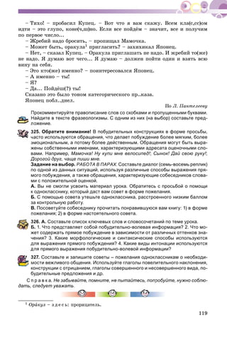 119
– Òèõî! – ïðîáàñèë Êóïåö. – Âîò ÷òî ÿ âàì ñêàæó. Âñåì êëà(ñ,ññ)îì
èäòè – ýòî ãëóïî, êîíå(÷,ø)íî. Åñëè âñå ïîéäёì – çíà÷èò, âñå è ïîëó÷èì
ïî ïåðâîå ÷èñëî...
– Æðåáèé íàäî áðîñèòü, – ïðîïèùàë Ìàìî÷êà.
– Ìîæåò áûòü, îðàêóëà1 ïðèãëàñèòü? – çàõèõèêàë ßïîíåö.
– Íåò, – ñêàçàë Êóïåö. – Îðàêóëà ïðèãëàøàòü íå íàäî. È æðåáèé òî(æå)
íå íàäî. ß äóìàþ âîò ÷åãî... ß äóìàþ – äîëæåí ïîéòè îäèí è âçÿòü âñþ
âèíó íà ñåáÿ.
– Ýòî êòî(æå) èìåííî? – ïîèíòåðåñîâàëñÿ ßïîíåö.
– À èìåííî – òû!
– ß?
– Äà... Ïîéäёø(?) òû!
Ñêàçàíî ýòî áûëî òîíîì êàòåãîðè÷åñêîãî ïð..êàçà.
ßïîíåö ïîáë..äíåë.
Ïî Ë. Ïàíòåëååâó
рокомментируйте правописание слов со скобками и пропущенными буквами.
айдите в тексте фразеологизмы. С одним из них (на выбор) составьте пред-
ожение.
25. Обратите внимание! В побудительных конструкциях в форме просьбы,
асто используются обращения, что делает побуждение более мягким, более
эмоциональным, а потому более действенным. Обращения могут быть выра-
жены собственными именами, характеризующими адресата оценочными сло-
вами. Например, Мамочка! Ну купи мне велосипед!; Сынок! Дай свою руку!;
Дорогой друг, чаще пиши мне.
Задание на выбор. РАБОТА В ПАРАХ. Составьте диалог (семь-восемь реплик)
по одной из данных ситуаций, используя различные способы выражения пря-
мого побуждения, а также обращения, характеризующие собеседников слова-
ми с положительной оценкой.
А. Вы не смогли усвоить материал урока. Обратитесь с просьбой о помощи
к однокласснику, который даст вам совет в форме пожелания.
Б. С помощью совета утешьте одноклассника, расстроенного низким баллом
за контрольную работу.
В. Посоветуйте собеседнику прочитать понравившуюся вам книгу: 1) в форме
ожелания; 2) в форме настоятельного совета.
26. А. Составьте список ключевых слов и словосочетаний по теме урока.
Б. 1. Что представляет собой побудительно-волевая информация? 2. Что мо-
жет содержать прямое побуждение в зависимости от различных оттенков зна-
чения? 3. Какие морфологические и синтаксические способы используются
для выражения прямого побуждения? 4. Какие виды интонации используются
ля прямого выражения побудительно-волевой информации?
27. Составьте и запишите советы – пожелания одноклассникам о необходи-
мости вежливого общения. Используйте глаголы повелительного наклонения,
конструкции с отрицанием, глаголы совершенного и несовершенного вида, по-
будительные предложения и др.
С п р а в к а. Не забывайте, помните, не пытайтесь, попробуйте, нужно соблю-
дать, следует уважат
1 Îðàêóë – ç ä å ñ ü: ïðîðèöàòåëü.
 