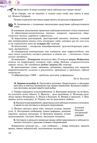 12
Прочитайте. О какой стилевой черте публицистики говорит автор?
íå ãîâîðþ, ÷òî íå ïèøèòå, à òîëüêî íàäî çëîáó äíÿ èìåòü â âèäó
(Ä. Ìàìèí-Ñèáèðÿê).
Почему в журналистике важно представлять актуальную информацию?
7. Ознакомьтесь с основными лексическими средствами публицистического
стиля.
Ê îñíîâíûì ëåêñè÷åñêèì ñðåäñòâàì ïóáëèöèñòè÷åñêîãî ñòèëÿ îòíîñÿòñÿ:
1) îáùåñòâåííî-ïîëèòè÷åñêàÿ ëåêñèêà: ïàòðèîò, ïàðëàìåíò, îáùå-
ñòâåííîå ìíåíèå, íàðîäíûå èçáðàííèêè;
2) âêðàïëåíèÿ ðàçãîâîðíîé, ïðîñòîðå÷íîé ëåêñèêè, ëåêñèêè, ñòîÿùåé
âíå ëèòåðàòóðíîãî ÿçûêà: åñòü íåêîòîðûå ëþäè, êîòîðûå óæ îò ÷åãî-÷åãî,
à îò ñêðîìíîñòè ÿâíî íå ïîìðóò (Èç ãàçåòû);
3) íåîëîãèçìû – àâòîðñêèå íîâîîáðàçîâàíèÿ: õóëèãàíñòâóþùèé ïåðñî-
íàæ, ìóçêðèòèêè;
4) ñòàíäàðòíûå êîíñòðóêöèè: êàê ñîîáùàåò íàø êîððåñïîíäåíò, êàê
íàì ñòàëî èçâåñòíî, âûçâàëî ðåàêöèþ, â îòâåò íà... , ñîñòîÿëîñü ñïåöè-
àëüíîå çàñåäàíèå;
5) ñèíîíèìû: ...Òàìàðèíîâ ïîõèòèëè äâîå 17-ëåòíèõ þíöîâ. Ïîäðîñòêè
ïîïàëè íà òåððèòîðèþ çîîïàðêà ÷åðåç çàáîð. Âèäèìî, çëîóìûøëåííèêè
õîðîøî çíàëè, ãäå íàõîäÿòñÿ ðåäêèå çâåðüêè (Èç ãàçåòû);
6) ìíîãîçíà÷íûå ñëîâà, îìîíèìû, àíòîíèìû, ïàðîíèìû êàê ñðåäñòâà
âûðàçèòåëüíîñòè: èëëþçèè è ðåàëüíîñòü, ïðîïàâøèå è ïðîïàùèå, ÷ёðíûé
îïòèìèçì;
7) àááðåâèàòóðû: ÑÌÈ – ñðåäñòâà ìàññîâîé èíôîðìàöèè.
Ïî Î. Ìàçíёâîé
18. Задание на выбор. А. Прочитайте заголовки. Предположите, о чём может
идти речь в газетных материалах под такими названиями. Выпишите необыч-
ные заголовки, аргументируйте свой выбор.
1. Òîâàðû íàðîäíîãî çëîóïîòðåáëåíèÿ. 2. Áàíêèðîì ìîæåøü òû íå áûòü,
íî óïëàòèòü íàëîã îáÿçàí. 3. Êðàñîòà – äåëî íàøèâíîå. 4. Ïîëèöèÿ ïîëî-
æèëà ïðåäåë áåñïðåäåëó. 5. Íàçàä â áóäóùåå. 6. Âïåðёä â ïðîøëîå. 7. Ïîä-
âåäåíû èòîãè êîíêóðñà. 8. Ðîäèíó ìû íå ðàçó÷èìñÿ ëþáèòü.
Б. Выпишите ряд выражений, характерных для публицистического стиля речи.
С двумя из них составьте и запишите предложения.
1. Íî÷íîå ñâåòèëî, ðåêè ñëёç, òàíöóåò ñîëíöå, ñâåæèå
óñòà. 2. Ýêñòðåííîå ñîîáùåíèå, íîâûå ðåôîðìû, ðåøåíèå
ïðèíÿòî, ïðîøëî çàñåäàíèå. 3. Äîêàæåì òåîðåìó, óñòíîå
âûñêàçûâàíèå, ñïóòíèê Çåìëè, ýâîëþöèÿ ÷åëîâåêà.
В. Составьте и запишите связанные между собой предложения в публицисти-
ческом стиле речи с данными словами и выражениями.
Çàâåðøèëñÿ êîíêóðñ íà... , êàê ñîîáùàåò... , æþðè êîíêóðñà, ïðèøëî
âðåìÿ, èìåíà ïîáåäèòåëåé, çàñëóæåííûå íàãðàäû.
ïîëèöèÿ
áóäóùåå
ýêñòðåííûé
ðåôîðìà
 