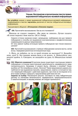 120
Âîñïðèÿòèå â ïðî÷èòàííîì òåêñòå ïðÿìî
âûðàæåííîé ïîáóäèòåëüíî-âîëåâîé èíôîðìàöèè
Вы углубите знания о прямо выраженной побудительно-волевой информации,
содержащейся в текстах; научитесь различать в текстах побудительно-волевую
информацию.
речевого общения: «Отношение к близким людям».
328. Прочитайте высказывание. Как вы его понимаете?
Íèêîãäà íå ñëåäóåò ãîâîðèòü: «Âû ìåíÿ íå ïîíÿëè». Ëó÷øå ñêàçàòü:
«ß ïëîõî âûðàçèë ñâîþ ìûñëü» (Ì.-À. Ðîáåð).
Укажите оттенки значения (совет, запрещение, требование или др.) прямого
побуждения и способы его выражения (синтаксические и морфологические),
содержащиеся в данных предложениях.
От чего зависит выбор интонации прямого побуждения при чтении (произно-
шении)?
329. Прочитайте высказывания с прямым побуждением сначала молча, затем
вслух, передавая различные интонационные ходы.
1. Èíãà, íå ïîéäёøü ëè òû ñî ìíîé ñåãîäíÿ íà âûñòàâêó? 2. Çàêðîéòå
îêíî, äóåò! 3. Ýòî çàäàíèå ìîæíî áûëî è íå äåëàòü. 4. Ïîæàëóéñòà, ðàç-
ðåøèòå ïðîéòè. 5. Ñìîòðèòå, íå îïîçäàéòå íà óðîê. 6. Îáÿçàòåëüíî âûìîé
ïîë!
330. Обратите внимание! В русском языке существуют конструкции прямого
побуждения с оттенком таких значений: желательности, неуверенности, пред-
положительности. Например: А может быть, сбегаем к соседям? Саша,
выйдем-ка? Не попробуешь салат, Леночка? Такие предложения широко упо-
требляются при выражении просьбы, предложения, совета и отличаются тем,
что говорящий побуждает к действию адресата, при этом за последним оста-
ётся право выбора: совершить предлагаемое действие или нет.
Задание на выбор. Рассмотрите рисунок. Составьте по нему побудительную
реплику со значением желательности, неуверенности, предположительности.
С какой интонацией, по вашему мнению, её следует произносить?
ÀÀ Á
УрокУрок 3737
 