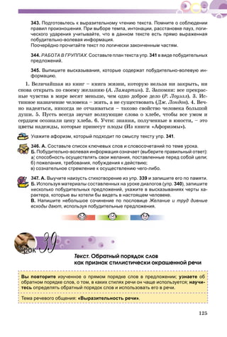 125
343. Подготовьтесь к выразительному чтению текста. Помните о соблюдении
правил произношения. При выборе темпа, интонации, расстановке пауз, логи-
ческого ударения учитывайте, что в данном тексте есть прямо выраженная
побудительно-волевая информация.
Поочерёдно прочитайте текст по логически законченным частям.
344. РАБОТА В ГРУППАХ. Составьте план текста упр. 341 в виде побудительных
предложений.
345. Выпишите высказывания, которые содержат побудительно-волевую ин-
формацию.
1. Âåëè÷àéøàÿ èç êíèã – êíèãà æèçíè, êîòîðóþ íåëüçÿ íè çàêðûòü, íè
ñíîâà îòêðûòü ïî ñâîåìó æåëàíèþ (À. Ëàìàðòèí(( ). 2. Çàïîìíè: âñå ïðåêðàñ-
íûå ÷óâñòâà â ìèðå âåñÿò ìåíüøå, ÷åì îäíî äîáðîå äåëî (Ð. Ëîóýëë). 3. Èñ-
òèííîå íàçíà÷åíèå ÷åëîâåêà – æèòü, à íå ñóùåñòâîâàòü (Äæ. Ëîíäîí). 4. Âå÷-
íî íàäåÿòüñÿ, íèêîãäà íå îò÷àèâàòüñÿ – òàêîâî ñâîéñòâî ÷åëîâåêà áîëüøîé
äóøè. 5. Ïóñòü âñåãäà çâó÷àò âîëíóþùèå ñëîâà î õëåáå, ÷òîáû âñå óìîì è
ñåðäöåì îñîçíàëè öåíó õëåáà. 6. Ó÷òè: çíàíèÿ, ïîëó÷åííûå â þíîñòè, – ýòî
öâåòû íàäåæäû, êîòîðûå ïðèíåñóò ïëîäû (Èç êíèãè «Àôîðèçìû»).
кажите афоризм, который подходит по смыслу тексту упр. 341.
46. А. Составьте список ключевых слов и словосочетаний по теме урока.
. Побудительно-волевая информация означает (выберите правильный ответ):
а) способность осуществлять свои желания, поставленные перед собой цели;
б) пожелания, требования, побуждения к действию;
в) сознательное стремление к осуществлению чего-либо.
347. А. Выучите наизусть стихотворение из упр. 339 и запишите его по памяти.
. Используя материалы составленных на уроке диалогов (упр. 340), запишите
есколько побудительных предложений, укажите в высказываниях черты ха-
рактера, которые вы хотели бы видеть в настоящем человеке.
В. Напишите небольшое сочинение по пословице Желание и труд дивные
всходы дают, используя побудительные предложения.
Òåêñò. Îáðàòíûé ïîðÿäîê ñëîâ
êàê ïðèçíàê ñòèëèñòè÷åñêè îêðàøåííîé ðå÷è
Вы повторите изученное о прямом порядке слов в предложении; узнаете об
обратном порядке слов, о том, в каких стилях речи он чаще используется; научи-
тесь определять обратный порядок слов и использовать его в речи.
Тема речевого общения: «Выразительность речи».
УрокУрок 3939
 