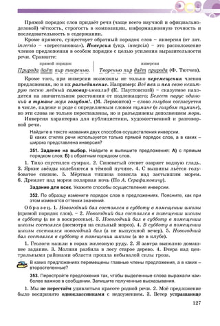 127
Ïðÿìîé ïîðÿäîê ñëîâ ïðèäàёò ðå÷è (÷àùå âñåãî íàó÷íîé è îôèöèàëüíî-
äåëîâîé) ÷ёòêîñòü, ñòðîãîñòü â êîìïîçèöèè, èíôîðìàöèîííóþ òî÷íîñòü è
ïîñëåäîâàòåëüíîñòü â ñîäåðæàíèè.
Êðîìå ïðÿìîãî, ñóùåñòâóåò îáðàòíûé ïîðÿäîê ñëîâ – èíâåðñèÿ (îò ëàò.
inversio – «ïåðåñòàíîâêà»). Èíâåðñèÿ (óêð. іíâåðñіÿ) – ýòî ðàñïîëîæåíèå
÷ëåíîâ ïðåäëîæåíèÿ â îñîáîì ïîðÿäêå ñ öåëüþ óñèëåíèÿ âûðàçèòåëüíîñòè
ðå÷è. Ñðàâíèòå:
ïðÿìîé ïîðÿäîê
Ïðèðîäàð ð äàёò ïèð òâîðåíüþ.
èíâåðñèÿ
Òâîðåíüþ ïèð äàёò ïðèðîäàð ð (Ô. Òþò÷åâ).
Êðîìå òîãî, ïðè èíâåðñèè âîçìîæíû íå òîëüêî ïåðåìåùåíèÿ ÷ëåíîâ
ïðåäëîæåíèÿ, íî è èõ ðàçúåäèíåíèå. Íàïðèìåð: Âñё ïåë è ïåë ñâîþ íåõèò-
ðóþ ïåñíþ ìåäíûé ñàìîâàð-èíâàëèä (Ê. Ïàóñòîâñêèé) – ñêàçóåìîå íàõî-
äèòñÿ íà çíà÷èòåëüíîì ðàññòîÿíèè îò ïîäëåæàùåãî; Áåëååò ïàðóñ îäèíî-
êèé â òóìàíå ìîðÿ ãîëóáîì!.. (Ì. Ëåðìîíòîâ) – ñëîâî ãîëóáîì ñîãëàñóåòñÿ
â ÷èñëå, ïàäåæå è ðîäå ñ îïðåäåëÿåìûì ñëîâîì òóìàíå (â ãîëóáîì òóìàíå),
íî ýòè ñëîâà íå òîëüêî ïåðåñòàâëåíû, íî è ðàçúåäèíåíû äîïîëíåíèåì ìîðÿ.
Èíâåðñèÿ õàðàêòåðíà äëÿ ïóáëèöèñòèêè, õóäîæåñòâåííîé è ðàçãîâîð-
íîé ðå÷è.
Найдите в тексте названия двух способов осуществления инверсии.
В каких стилях речи используется только прямой порядок слов, а в каких –
широко представлена инверсия?
351. Задание на выбор. Найдите и выпишите предложения: А) с прямым
порядком слов; Б) с обратным порядком слов.
1. Òèõî ñïóñòèëñÿ ñóìðàê. 2. Ñèíåâàòûé îòñâåò îçàðÿåò âîäíóþ ãëàäü.
3. ßðêèå çâёçäû êîëåáëþòñÿ â òёìíîé ïó÷èíå. 4. Ñ âûøèíû ëüёòñÿ ãîëó-
áîâàòîå ñèÿíèå. 5. Ìёðòâàÿ òèøèíà ïîâèñëà íàä çàñòûâøèì ìîðåì.
6. Äðåìëåò íàä ìîðåì ïîëÿðíàÿ íî÷ü (Ïî À. Ñåðàôèìîâè÷ó).
Задание для всех. Укажите способы осуществления инверсии.
352. По образцу измените порядок слов в предложениях. Поясните, как при
этом изменятся оттенки значений.
Î á ð à ç å ö. 1. Íîâîãîäíèé áàë ñîñòîÿëñÿ â ñóááîòó â ïîìåùåíèè øêîëû
(ïðÿìîé ïîðÿäîê ñëîâ). – 2. Íîâîãîäíèé áàë ñîñòîÿëñÿ â ïîìåùåíèè øêîëû
â ñóááîòó (à íå â âîñêðåñåíüå). 3. Íîâîãîäíèé áàë â ñóááîòó â ïîìåùåíèè
øêîëû ñîñòîÿëñÿ (íåñìîòðÿ íà ñèëüíûé ìîðîç). 4. Â ñóááîòó â ïîìåùåíèè
øêîëû ñîñòîÿëñÿ íîâîãîäíèé áàë (à íå âûïóñêíîé âå÷åð). 5. Íîâîãîäíèé
áàë ñîñòîÿëñÿ â ñóááîòó â ïîìåùåíèè øêîëû (à íå â êëóáå).
1. Ãåîëîãè íàøëè â ãîðàõ æåëåçíóþ ðóäó. 2. ß çàâòðà âûïîëíþ äîìàø-
íåå çàäàíèå. 3. Ìîëíèÿ ðàçáèëà â ëåñó ñòàðîå äåðåâî. 4. Â÷åðà íàä öåí-
òðàëüíûìè ðàéîíàìè îáëàñòè ïðîøëà íåáûâàëîé ñèëû ãðîçà.
каких предложениях перемещены главные члены предложения, а в каких –
торостепенные?
353. Перестройте предложения так, чтобы выделенные слова выражали наи-
более важное в сообщении. Запишите полученные высказывания.
1. Ìû íå ïåðåñòàёì óäèâëÿòüñÿ êðàñîòå ðîäíîé ðå÷è. 2. Ìîё ïðåäëîæåíèå
áûëî âîñïðèíÿòî îäíîêëàññíèêàìè ñ íåäîóìåíèåì. 3. Âåòåð óñòðàøàþùå
 