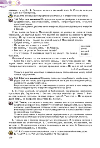 ïîãîæèé äåíü. 5. Ñåãîäíÿ âå÷åðîì
ёì íà òðåíèðîâêó.
ыделите в первых двух предложениях главные и второстепенные члены.
54. Обратите внимание! Порядок слов в разговорной речи усиливает непо-
редственность, взволнованность, живость, непринуждённость, открытую
оценочность речи.
Прочитайте диалог, укажите в нём инверсию. Проанализируйте роль инверсии
в беседе.
Èòàê, ïîïàâ íà Çåìëþ, Ìàëåíüêèé ïðèíö íå óâèäåë íè äóøè è î÷åíü
óäèâèëñÿ. Îí ïîäóìàë äàæå, ÷òî çàëåòåë ïî îøèáêå íà êàêóþ-òî äðóãóþ
ïëàíåòó. Íî òóò â ïåñêå øåâåëüíóëîñü êîëå÷êî öâåòà ëóííîãî ëó÷à.
– Äîáðûé âå÷åð, – ñêàçàë íà âñÿêèé ñëó÷àé Ìàëåíüêèé ïðèíö.
– Äîáðûé âå÷åð, – îòâåòèëà çìåÿ.
– Íà êàêóþ ýòî ïëàíåòó ÿ ïîïàë?
– Íà Çåìëþ, – ñêàçàëà çìåÿ. – Â Àôðèêó.
– Âîò êàê. À ðàçâå íà Çåìëå íåò ëþäåé?
– Ýòî ïóñòûíÿ. Â ïóñòûíÿõ íèêòî íå æèâёò. Íî Çåìëÿ
áîëüøàÿ.
Ìàëåíüêèé ïðèíö ñåë íà êàìåíü è ïîäíÿë ãëàçà ê íåáó.
– Õîòåë áû ÿ çíàòü, çà÷åì ñâåòÿòñÿ çâёçäû, – çàäóì÷èâî ñêàçàë îí. – Íà-
âåðíî, çàòåì, ÷òîáû ðàíî èëè ïîçäíî êàæäûé ìîã âíîâü îòûñêàòü ñâîþ.
Ñìîòðè, âîò ìîÿ ïëàíåòà – êàê ðàç ïðÿìî íàä íàìè... Íî êàê äî íåё äàëåêî!
À. äå Ñåíò-Ýêçþïåðè
Укажите в диалоге инверсию с разъединением согласованных между собой
членов предложения.
355. Обратите внимание! В поэзии очень часто прибегают к необычному по-
рядку слов не только для выразительности, но и для стихотворного ритма,
напевности, мелодичности речи.
Выразительно прочитайте стихотворные отрывки, укажите в них инверсию.
Проанализируйте роль инверсии в художественной речи.
1. Â ñòåïè ìîðñêîé, ïå÷àëüíîé è áåçáðåæíîé, òàèíñòâåííî ïðîáèëèñü
òðè êëþ÷à (Ì. Ëåðìîíòîâ). 2. Îñûïàë ëåñ ñâîè âåðøèíû (À. Ôåò(( ). 3. Âíè-
çó, êàê çåðêàëî ñòàëüíîå, ñèíåþò îçåðà ñòðóè (Ô. Òþò÷åâ). 4. Íå íàïðàñíî
äóëè âåòðû, íå íàïðàñíî øëà ãðîçà (Ñ. Åñåíèí).
56. Учтите, что варианты инверсии главных или второстепенных членов
редложения ограничены. Потому что обратный порядок слов, как и прямой,
выступает своеобразным организатором структуры и смысла предложения.
Вне порядка слов структура и смысл разрушаются, а высказывание становит-
ся непонятным и нелепым.
Укажите допустимые и недопустимые передвижения и разъединения членов
предложения О многих знаменитых полководцах вы читали (А. Митяев).
1. ×èòàëè âû î ìíîãèõ çíàìåíèòûõ ïîëêîâîäöàõ. 2. Ìíîãèõ ÷èòàëè î
çíàìåíèòûõ âû ïîëêîâîäöàõ. 3. Î ïîëêîâîäöàõ, ìíîãèõ, çíàìåíèòûõ, âû
÷èòàëè. 4. Î çíàìåíèòûõ ìíîãèõ ïîëêîâîäöàõ âû ÷èòàëè. 5. Çíàìåíèòûõ
÷èòàëè ïîëêîâîäöàõ âû î ìíîãèõ.
357. А. Составьте список ключевых слов и словосочетаний по теме урока.
. РАБОТА В ПАРАХ. Составьте диалог по теме урока.
çàëåòàòü
ïåñîê
âñÿêèé
ïîçäíî
 