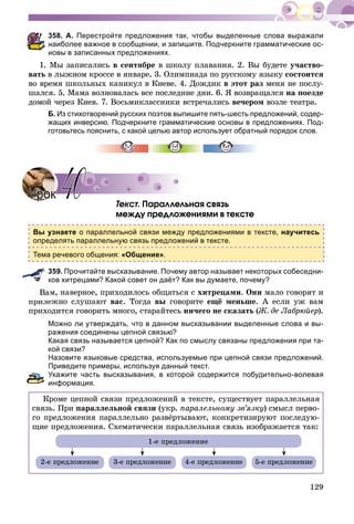 129
358. А. Перестройте предложения так, чтобы выделенные слова выражали
наиболее важное в сообщении, и запишите. Подчеркните грамматические ос-
новы в записанных предложениях.
1. Ìû çàïèñàëèñü â ñåíòÿáðå â øêîëó ïëàâàíèÿ. 2. Âû áóäåòå ó÷àñòâî-
âàòü â ëûæíîì êðîññå â ÿíâàðå. 3. Îëèìïèàäà ïî ðóññêîìó ÿçûêó ñîñòîèòñÿ
âî âðåìÿ øêîëüíûõ êàíèêóë â Êèåâå. 4. Äîæäèê â ýòîò ðàç ìåíÿ íå ïîñëó-
øàëñÿ. 5. Ìàìà âîëíîâàëàñü âñå ïîñëåäíèå äíè. 6. ß âîçâðàùàëñÿ íà ïîåçäå
äîìîé ÷åðåç Êèåâ. 7. Âîñüìèêëàññíèêè âñòðå÷àëèñü âå÷åðîì âîçëå òåàòðà.
Б. Из стихотворений русских поэтов выпишите пять-шесть предложений, содер-
жащих инверсию. Подчеркните грамматические основы в предложениях. Под-
готовьтесь пояснить, с какой целью автор использует обратный порядок слов.
Òåêñò. Ïàðàëëåëüíàÿ ñâÿçü
ìåæäó ïðåäëîæåíèÿìè â òåêñòå
Вы узнаете о параллельной связи между предложениями в тексте, научитесь
определять параллельную связь предложений в тексте.
Тема речевого общения: «Общение».
359. Прочитайте высказывание. Почему автор называет некоторых собеседни-
ков хитрецами? Какой совет он даёт? Как вы думаете, почему?
ì, íàâåðíîå, ïðèõîäèëîñü îáùàòüñÿ ñ õèòðåöàìè. Îíè ìàëî ãîâîðÿò è
ïðèëåæíî ñëóøàþò âàñ. Òîãäà âû ãîâîðèòå åùё ìåíüøå. À åñëè óæ âàì
ïðèõîäèòñÿ ãîâîðèòü ìíîãî, ñòàðàéòåñü íè÷åãî íå ñêàçàòü (Æ. äå Ëàáðþéåð).
Можно ли утверждать, что в данном высказывании выделенные слова и вы-
ражения соединены цепной связью?
Какая связь называется цепной? Как по смыслу связаны предложения при та-
кой связи?
Назовите языковые средства, используемые при цепной связи предложений.
Приведите примеры, используя данный текст.
Укажите часть высказывания, в которой содержится побудительно-волевая
информация.
Êðîìå öåïíîé ñâÿçè ïðåäëîæåíèé â òåêñòå, ñóùåñòâóåò ïàðàëëåëüíàÿ
ñâÿçü. Ïðè ïàðàëëåëüíîé ñâÿçè (óêð. ïàðàëåëüíîìó çâ’ÿçêó) ñìûñë ïåðâî-
ãî ïðåäëîæåíèÿ ïàðàëëåëüíî ðàçâёðòûâàþò, êîíêðåòèçèðóþò ïîñëåäóþ-
ùèå ïðåäëîæåíèÿ. Ñõåìàòè÷åñêè ïàðàëëåëüíàÿ ñâÿçü èçîáðàæàåòñÿ òàê:
1-å ïðåäëîæåíèå
2-å ïðåäëîæåíèå 3-å ïðåäëîæåíèå 4-å ïðåäëîæåíèå 5-å ïðåäëîæåíèå
УрокУрок 4040
 