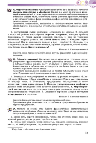 13
9. Обратите внимание! В публицистическом стиле речи основными являются
функции воздействия и убеждения. Однако они могут сочетаться с функ-
цией эстетической, а также широким использованием изобразительно-выра-
зительных средств языка, в том числе тропов (эпитетов, сравнений, метафор
и др.) и стилистических фигур (инверсий, анафор, антитез, оксюморонов, рито-
рических вопросов и др.).
Прочитайте предложения, выбранные из публицистических текстов. Про-
комментируйте, с какой целью журналисты использовали выделенные выра-
жения.
1. Áåçóäåðæíûé ãàëîï èíôëÿöèè1 îñòàíîâèòü íå óäàёòñÿ. 2. Äîáàâèì
ê ýòîìó âñё ðûáíîå ìíîãîîáðàçèå ìîðñêèõ «îãîðîäîâ», êîòîðûå ãðàáèëè
áðàêîíüåðû. 3. Þìîð äûøèò â êàæäîé ñòðî÷êå. 4. Óæå ïî òðàäèöèè
÷èíîâíèêè âïåðâûå óçíàëè, ÷òî çèìîé áûâàåò ñíåã. 5. Ñëàäêàÿ ãîðå÷ü
ïîðàæåíèÿ! Âîò è çàêîí÷èëñÿ ôèíàë: ó íàñ – ñåðåáðî! 6. Îáåùàëè, ÷òî
ñ ïåðâîãî èþëÿ ðåêëàìû ñòàíåò ìåíüøå, à ó ìåíÿ îùóùåíèå, ÷òî åё, íàîáî-
ðîò, áîëüøå ñòàëî. Êàê ýòî ïîíèìàòü?
Èç ãàçåò è Èíòåðíåò-èçäàíèé
Укажите, какие тропы и стилистические фигуры содержатся в данных выска-
зываниях.
20. Обратите внимание! Достаточно часто журналисты, создавая тексты,
употребляют фразеологизмы. Причём устойчивые обороты, используемые
в публицистических жанрах, могут относиться к различным стилям речи.
Фразеологизмы в публицистике используются для более ёмкого и при этом
краткого выражения мысли автора.
Прочитайте высказывания, выбранные из текстов публицистического стиля
речи. Прокомментируйте выделенные в них фразеологизмы.
1. Åæåãîäíûé ìåæäóíàðîäíûé ô..ñòèâàëü ö..ðêîâîãî èñêóññòâà «Ç..ëî-
òîé òðþê Êîáçîâà» ñîáðàë èçâåñ(?)íûõ è ìàëîèçâåñ(?)íûõ ìàñòåðîâ ö..ðêà
ñî âñå(â,ã)î ìèðà. 2. Óñïåøíîìó ïðåäïðèÿòèþ íàáëþäàòåëüíûé ñîâåò
íóæåí êàê òåëåãå ïÿòîå êîëåñî. 3. Íà÷àëîì óðåãóëèðîâàíèÿ êîíôëèêòà
äîëæíî ñòàòü ñîáëþäåíèå âñåõ ïóíêòîâ äîãîâîðёííîñòåé. 4. Ìèðîòâîð÷å-
ñêèé êîíòèíãåíò âçÿë ïîä êîíòðîëü ëèíèþ ðàçãðàíè÷åíèÿ ìåæäó äâóìÿ
êîíôëèêòóþùèìè ñòîðîíàìè. 5. Ñâèäåòåëè äîðîæíîé àâàðèè ñîîáùèëè
î ñëó÷èâøåìñÿ â ïîëèöèþ.
Èç ãàçåò è Èíòåðíåò-èçäàíèé
Укажите фразеологизм, характерный для разговорной речи.
Прокомментируйте написание слов со скобками и пропущенными буквами из
ервого предложения.
1. Найдите во втором ряду русские фразеологизмы, соответствующие
украинским устойчивым оборотам из первого ряда. Какие из них характерны
для разговорной речи, а какие – для книжной?
1. Áіñîâі äіòè, âåðçòè íіñåíіòíèöþ, ãîëîâà éäå îáåðòîì, ìàðíі ìðії, íà
âëàñíèé ðîçñóä, ðèäìà ðèäàòè, ùåðáàòà ñëàâà.
2. Ãîëîâà èäёò êðóãîì, ÷åðòè ïîëîñàòûå, ãîðîäèòü îêîëåñèöó, äîñóæèå
ìå÷òû, íà ñâîё óñìîòðåíèå, ïîäìî÷åííàÿ ðåïóòàöèÿ, ãîðüêî ïëàêàòü.
1 Èíôëÿöèÿ – îáåñöåíèâàíèå áóìàæíûõ äåíåã.
 