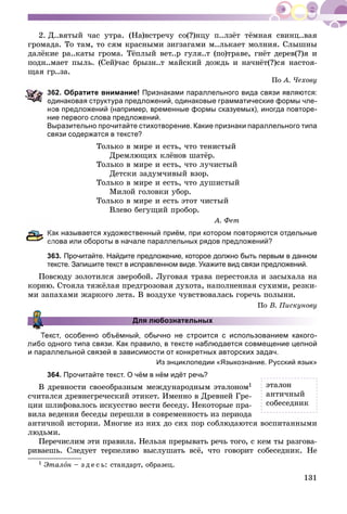 131
2. Ä..âÿòûé ÷àñ óòðà. (Íà)âñòðå÷ó ñî(?)íöó ï..ëçёò òёìíàÿ ñâèíö..âàÿ
ãðîìàäà. Òî òàì, òî ñÿì êðàñíûìè çèãçàãàìè ì..ëüêàåò ìîëíèÿ. Ñëûøíû
äàëёêèå ðà..êàòû ãðîìà. Òёïëûé âåò..ð ãóëÿ..ò (ïî)òðàâå, ãíёò äåðåâ(?)ÿ è
ïîäí..ìàåò ïûëü. (Ñåé)÷àñ áðûçí..ò ìàéñêèé äîæäü è íà÷íёò(?)ñÿ íàñòîÿ-
ùàÿ ãð..çà.
Ïî À. ×åõîâó
62. Обратите внимание! Признаками параллельного вида связи являются:
динаковая структура предложений, одинаковые грамматические формы чле-
нов предложений (например, временные формы сказуемых), иногда повторе-
ние первого слова предложений.
Выразительно прочитайте стихотворение. Какие признаки параллельного типа
связи содержатся в тексте?
Òîëüêî â ìèðå è åñòü, ÷òî òåíèñòûé
Äðåìëþùèõ êëёíîâ øàòёð.
Òîëüêî â ìèðå è åñòü, ÷òî ëó÷èñòûé
Äåòñêè çàäóì÷èâûé âçîð.
Òîëüêî â ìèðå è åñòü, ÷òî äóøèñòûé
Ìèëîé ãîëîâêè óáîð.
Òîëüêî â ìèðå è åñòü ýòîò ÷èñòûé
Âëåâî áåãóùèé ïðîáîð.
À. Ôåò
ак называется художественный приём, при котором повторяются отдельные
слова или обороты в начале параллельных рядов предложений?
363. Прочитайте. Найдите предложение, которое должно быть первым в данном
тексте. Запишите текст в исправленном виде. Укажите вид связи предложений.
Ïîâñþäó çîëîòèëñÿ çâåðîáîé. Ëóãîâàÿ òðàâà ïåðåñòîÿëà è çàñûõàëà íà
êîðíþ. Ñòîÿëà òÿæёëàÿ ïðåäãðîçîâàÿ äóõîòà, íàïîëíåííàÿ ñóõèìè, ðåçêè-
ìè çàïàõàìè æàðêîãî ëåòà. Â âîçäóõå ÷óâñòâîâàëàñü ãîðå÷ü ïîëûíè.
Ïî Â. Ïèñêóíîâó
Для любознательных
кст, особенно объёмный, обычно не строится с использованием какого-
дного типа связи. Как правило, в тексте наблюдается совмещение цепной
и параллельной связей в зависимости от конкретных авторских задач.
Из энциклопедии «Языкознание. Русский язык»
364. Прочитайте текст. О чём в нём идёт речь?
Â äðåâíîñòè ñâîåîáðàçíûì ìåæäóíàðîäíûì ýòàëîíîì1
ñ÷èòàëñÿ äðåâíåãðå÷åñêèé ýòèêåò. Èìåííî â Äðåâíåé Ãðå-
öèè øëèôîâàëîñü èñêóññòâî âåñòè áåñåäó. Íåêîòîðûå ïðà-
âèëà âåäåíèÿ áåñåäû ïåðåøëè â ñîâðåìåííîñòü èç ïåðèîäà
àíòè÷íîé èñòîðèè. Ìíîãèå èç íèõ äî ñèõ ïîð ñîáëþäàþòñÿ âîñïèòàííûìè
ëþäüìè.
Ïåðå÷èñëèì ýòè ïðàâèëà. Íåëüçÿ ïðåðûâàòü ðå÷ü òîãî, ñ êåì òû ðàçãîâà-
ðèâàåøü. Ñëåäóåò òåðïåëèâî âûñëóøàòü âñё, ÷òî ãîâîðèò ñîáåñåäíèê. Íå
1 Ýòàëîí – ç ä å ñ ü: ñòàíäàðò, îáðàçåö.
ýòàëîí
àíòè÷íûé
ñîáåñåäíèê
 