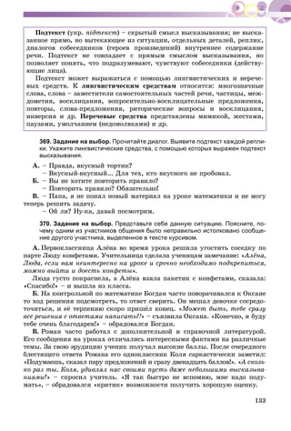 133
Ïîäòåêñò (óêð. ïіäòåêñò) – ñêðûòûé ñìûñë âûñêàçûâàíèÿ; íå âûñêà-
çàííîå ïðÿìî, íî âûòåêàþùåå èç ñèòóàöèè, îòäåëüíûõ äåòàëåé, ðåïëèê,
äèàëîãîâ ñîáåñåäíèêîâ (ãåðîåâ ïðîèçâåäåíèé) âíóòðåííåå ñîäåðæàíèå
ðå÷è. Ïîäòåêñò íå ñîâïàäàåò ñ ïðÿìûì ñìûñëîì âûñêàçûâàíèÿ, íî
ïîçâîëÿåò ïîíÿòü, ÷òî ïîäðàçóìåâàþò, ÷óâñòâóþò ñîáåñåäíèêè (äåéñòâó-
þùèå ëèöà).
Ïîäòåêñò ìîæåò âûðàæàòüñÿ ñ ïîìîùüþ ëèíãâèñòè÷åñêèõ è íåðå÷å-
âûõ ñðåäñòâ. Ê ëèíãâèñòè÷åñêèì ñðåäñòâàì îòíîñÿòñÿ: ìíîãîçíà÷íûå
ñëîâà, ñëîâà – çàìåñòèòåëè ñàìîñòîÿòåëüíûõ ÷àñòåé ðå÷è, ÷àñòèöû, ìåæ-
äîìåòèÿ, âîñêëèöàíèÿ, âîïðîñèòåëüíî-âîñêëèöàòåëüíûå ïðåäëîæåíèÿ,
ïîâòîðû, ñëîâà-ïðåäëîæåíèÿ, ðèòîðè÷åñêèå âîïðîñû è âîñêëèöàíèÿ,
èíâåðñèÿ è äð. Íåðå÷åâûå ñðåäñòâà ïðåäñòàâëåíû ìèìèêîé, æåñòàìè,
ïàóçàìè, óìîë÷àíèåì (íåäîìîëâêàìè) è äð.
369. Задание на выбор. Прочитайте диалог. Выявите подтекст каждой репли-
ки. Укажите лингвистические средства, с помощью которых выражен подтекст
высказывания.
À. – Ïðàâäà, âêóñíûé òîðòèê?
– Âêóñíûé-âêóñíûé... Äëÿ òåõ, êòî âêóñíîãî íå ïðîáîâàë.
Á. – Âû íå õîòèòå ïîâòîðèòü ïðàâèëî?
– Ïîâòîðèòü ïðàâèëî? Îáÿçàòåëüíî!
Â. – Ïàïà, ÿ íå ïîíÿë íîâûé ìàòåðèàë íà óðîêå ìàòåìàòèêè è íå ìîãó
òåïåðü ðåøèòü çàäà÷ó.
– Îé ëè? Íó-êà, äàâàé ïîñìîòðèì.
370. Задание на выбор. Представьте себе данную ситуацию. Поясните, по-
чему одним из участников общения было неправильно истолковано сообще-
ние другого участника, выделенное в тексте курсивом.
À. Ïåðâîêëàññíèöà Àëёíà âî âðåìÿ óðîêà ðåøèëà óãîñòèòü ñîñåäêó ïî
ïàðòå Ëþäó êîíôåòàìè. Ó÷èòåëüíèöà ñäåëàëà ó÷åíèöàì çàìå÷àíèå: «Àëёíà,
Ëþäà, åñëè âàì íåèíòåðåñíî íà óðîêå è ñðî÷íî íåîáõîäèìî ïîäêðåïèòüñÿ,
ìîæíî âûéòè è äîåñòü êîíôåòû».
Ëþäà ãóñòî ïîêðàñíåëà, à Àëёíà âçÿëà ïàêåòèê ñ êîíôåòàìè, ñêàçàëà:
«Ñïàñèáî!» – è âûøëà èç êëàññà.
Á. Íà êîíòðîëüíîé ïî ìàòåìàòèêå Áîãäàí ÷àñòî ïîâîðà÷èâàëñÿ ê Îêñàíå
òî õîä ðåøåíèÿ ïîäñìîòðåòü, òî îòâåò ñâåðèòü. Îí ìåøàë äåâî÷êå ñîñðåäî-
òî÷èòüñÿ, è åё òåðïåíèþ ñêîðî ïðèøёë êîíåö. «Ìîæåò áûòü, òåáå ñðàçó
âñå ðåøåíèÿ ñ îòâåòàìè íàïèñàòü?!» – ñúÿçâèëà Îêñàíà. «Êîíå÷íî, ÿ áóäó
òåáå î÷åíü áëàãîäàðåí!» – îáðàäîâàëñÿ Áîãäàí.
Â. Ðîìàí ÷àñòî ðàáîòàë ñ äîïîëíèòåëüíîé è ñïðàâî÷íîé ëèòåðàòóðîé.
Åãî ñîîáùåíèÿ íà óðîêàõ îòëè÷àëèñü èíòåðåñíûìè ôàêòàìè íà ðàçëè÷íûå
òåìû. Çà ñâîþ ýðóäèöèþ ó÷åíèê ïîëó÷àë âûñîêèå áàëëû. Ïîñëå î÷åðåäíîãî
áëåñòÿùåãî îòâåòà Ðîìàíà åãî îäíîêëàññíèê Êîëÿ ñàðêàñòè÷åñêè çàìåòèë:
«Ïîäóìàåøü, ñêàçàë ïàðó ïðåäëîæåíèé è ñðàçó äâåíàäöàòü áàëëîâ!». «À ñêîëü-
êî ðàç òû, Êîëÿ, óäèâëÿë íàñ ñâîèìè ïóñòü äàæå íåáîëüøèìè âûñêàçûâà-
íèÿìè?» – ñïðîñèë ó÷èòåëü. «ß òàê áûñòðî íå âñïîìíþ, ìíå íàäî ïîäó-
ìàòü», – îáðàäîâàëñÿ «êðèòèê» âîçìîæíîñòè ïîëó÷èòü õîðîøóþ îöåíêó.
 