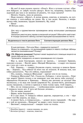 135
– Íó âîò! À íàäî ñêàçàòü ïðîñòî: «Ïîêà!». Èëè â ëó÷øåì ñëó÷àå: «Ïðè-
âåò áàáóøêå, íå çàáóäü ïîëèòü ôèêóñ». Åñëè òû, íàïðèìåð, ñèäèøü íàä
çàäà÷êîé äâà ÷àñà è íå ìîæåøü åё ðåøèòü, ÷òî íàäî ñäåëàòü?
– Íè÷åãî. Ñèäåòü, ïîêà íå ðåøèøü.
– Íàäî ñêàçàòü: «Ìóòü!». À ïîòîì ìîæíî, êîíå÷íî, è ïîñèäåòü, íî ëó÷-
øå ñïèñàòü ó êîãî-íèáóäü íà óðîêå. Íó, è òàê äàëåå. Çàïèøè, ñ íåïðè-
âû÷êè òåáå, âîçìîæíî, òðóäíî çàïîìíèòü. Íó, ïîêà!
– Ïîêà!
È Ïåòüêà óøёë.
Â. Êàâåðèí
Для чего в художественном произведении автор использовал разговорную
лексику?
Насколько уместна речь героев в описанной ситуации? Обоснуйте свой ответ.
В тетради заполните таблицу соответствующими высказываниями из текста.
Выделенные в тексте реплики Пети Соответствующие реплики Лёни
В чьих репликах – Пети или Лёни – содержится подтекст?
Можно ли утверждать, что высказывания правого и левого столбцов таблицы
являются синонимичными? Почему?
74. Обратите внимание! Подтекст может выражаться с помощью акцента на
акую-либо деталь в тексте.
Прочитайте, определите, из какого произведения этот отрывок.
– Èäó ÿ, âàøå áëàãîðîäèå, íèêîãî íå òðîãàþ... – íà÷èíàåò Õðþêèí,
êàøëÿÿ â êóëàê. – Íàñ÷ёò äðîâ ñ Ìèòðèé Ìèòðè÷åì, – è âäðóã ýòà ïîäëàÿ
íè ñ òîãî íè ñ ñåãî çà ïàëåö...
– Ãì!.. Õîðîøî... – ãîâîðèò Î÷óìåëîâ ñòðîãî, êàøëÿÿ è øåâåëÿ áðîâÿ-
ìè. – Õîðîøî... ×üÿ ñîáàêà? ß ýòîãî òàê íå îñòàâëþ. ß ïîêàæó âàì, êàê
ñîáàê ðàñïóñêàòü!.. ×üÿ ýòî ñîáàêà, ñïðàøèâàþ?
– Ýòî, êàæèñü, ãåíåðàëà Æèãàëîâà! – êðè÷èò êòî-òî èç òîëïû.
– Ãåíåðàëà Æèãàëîâà? Ãì!.. Ñíèìè-êà, Åëäûðèí, ñ ìåíÿ ïàëüòî... Óæàñ
êàê æàðêî! Îäíîãî òîëüêî ÿ íå ïîíèìàþ: êàê îíà ìîãëà òåáÿ óêóñèòü? –
îáðàùàåòñÿ Î÷óìåëîâ ê Õðþêèíó. – Íåøòî îíà äîñòàíåò äî ïàëüöà? Îíà
ìàëåíüêàÿ, à òû âåäü âîí êàêîé çäîðîâèëà! Òû, äîëæíî áûòü, ðàñêîâûðÿë
ïàëåö ãâîçäèêîì, à ïîòîì è ïðèøëà â òâîþ ãîëîâó èäåÿ, ÷òîá ñîâðàòü...
– Íåò, ýòî íå ãåíåðàëüñêàÿ... – ãëóáîêîìûñëåííî çàìå÷àåò ãîðîäîâîé. –
Ó ãåíåðàëà òàêèõ íåò. Ó íåãî âñё áîëüøå ëåãàâûå...
– Òû ýòî âåðíî çíàåøü?
– Âåðíî, âàøå áëàãîðîäèå...
– ß è ñàì çíàþ. Ó ãåíåðàëà ñîáàêè äîðîãèå, ïîðîäèñòûå, à ýòà – ÷ёðò
çíàåò ÷òî! Íè øåðñòè, íè âèäà...
– À ìîæåò áûòü, è ãåíåðàëüñêàÿ... – äóìàåò âñëóõ ãîðîäîâîé. – Íà ìîð-
äå ó íåé íå íàïèñàíî... Íàìåäíè1 âî äâîðå ó íåãî òàêóþ âèäåë.
– Âåñòèìî2, ãåíåðàëüñêàÿ! – ãîâîðèò ãîëîñ èç òîëïû.
1 Íàìåäíè (ïðîñò.) – ñîâñåì íåäàâíî, íà äíÿõ.
2 Âåñòèìî (óñòàð.) – êîíå÷íî, èçâåñòíî.
 