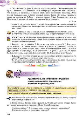 136
Íàäåíü-êà, áðàò Åëäûðèí, íà ìåíÿ ïàëüòî... ×òî-òî âåòðîì ïî-
äóëî... Çíîáèò... Òû îòâåäёøü åё ê ãåíåðàëó è ñïðîñèøü òàì. Ñêàæåøü,
÷òî ÿ íàøёë è ïðèñëàë... È ñêàæè, ÷òîáû åё íå âûïóñêàëè íà óëèöó... Îíà,
ìîæåò áûòü, äîðîãàÿ, à åæåëè êàæäûé ñâèíüÿ áóäåò åé â íîñ... òûêàòü, òî
äîëãî ëè èñïîðòèòü. Ñîáàêà – íåæíàÿ òâàðü... À òû, áîëâàí, îïóñòè ðóêó!
Íå÷åãî ñâîé äóðàöêèé ïàëåö âûñòàâëÿòü! Ñàì âèíîâàò!..
À. ×åõîâ
Укажите, как деталь с пальто помогает раскрыть подтекст высказываний по-
лицейского Очумелова. Какие чувства при изменении своей позиции испыты-
вает герой?
375. А. Составьте список ключевых слов и словосочетаний по теме урока.
Б. РАБОТА В ПАРАХ. Составьте диалог, в ходе которого подведите итог урока.
376. А. Спишите пословицы и поговорки оценочного характера, вставляя про-
пущенные буквы и раскрывая скобки. Подготовьтесь пояснить скрытый смысл
четырёх-пяти высказываний.
1. Òÿï-ëÿï – âîò è êîðàáëü. 2. Êàøó ìàñëîì (íå)èñïîðòèø(?). 3. Â ò..ñíîòå,
äà íå â îáèä.. . 4. Êàêîâ ìàñòåð, òàêîâà è ð..áîòà. 5. (Íå)ëàäíî ñêðîåí, äà
êðåïêî ñø..ò. 6. Âîëê âñÿêèé ãîä ë..íÿåò, à íðàâ (íå)ïåðåì..íÿåò. 7. Ñòàðûé
äðóã ëó(?)øå íîâûõ äâóõ. 8. Â ðàçãîâîðå – õ..ðîø, à äåëà í.. íà ãðîø.
9. Ëèöîì õ..ðîø, äà äóøîþ (íå)ïðèãîæ(?). 10. Óìíûé áåç äåíåã á..ãàò.
Б. Выпишите из Интернета два-три коротких весёлых диалога на школьную те-
матику. Подготовьтесь пояснить подтекст реплик.
В. Напишите небольшой рассказ по одной из пословиц (см. задание А), в ходе
которого раскройте подтекст выбранного высказывания.
Àóäèðîâàíèå. Ïîíèìàíèå ïðè ñëóøàíèè
ïðÿìî âûðàæåííîãî ñîäåðæàíèÿ
è ïîäòåêñòà ïðîèçâåäåíèÿ
Вы углубите знания о тексте и подтексте произведения, научитесь понимать при
прослушивании текстов их содержание и подтекст.
Тема речевого общения: «Взаимоотношения между людьми».
377. Прочитайте высказывания из сказки-притчи «Маленький принц», выявите
подтекстовую информацию.
1. Ãëàçà ñëåïû. Èñêàòü íàäî ñåðäöåì. 2. Çîðêî îäíî ëèøü ñåðäöå. Ñàìî-
ãî ãëàâíîãî ãëàçàìè íå óâèäèøü (À. äå Ñåíò-Ýêçþïåðè(( ).
Что такое подтекст? С помощью каких средств он может выражаться?
Для каких стилей речи характерен подтекст?
УрокУрок 4242
 