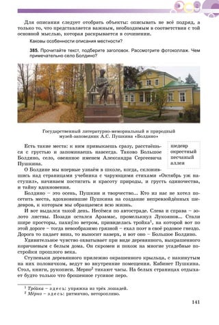 141
Äëÿ îïèñàíèÿ ñëåäóåò îòîáðàòü îáúåêòû: îïèñûâàòü íå âñё ïîäðÿä, à
òîëüêî òî, ÷òî ïðåäñòàâëÿåòñÿ âàæíûì, íåîáõîäèìûì â ñîîòâåòñòâèè ñ òîé
îñíîâíîé ìûñëüþ, êîòîðàÿ ðàñêðûâàåòñÿ â ñî÷èíåíèè.
Каковы особенности описания местности?
385. Прочитайте текст, подберите заголовок. Рассмотрите фотоколлаж. Чем
примечательно село Болдино?
Ãîñóäàðñòâåííûé ëèòåðàòóðíî-ìåìîðèàëüíûé è ïðèðîäíûé
ìóçåé-çàïîâåäíèê À.Ñ. Ïóøêèíà «Áîëäèíî»
Åñòü òàêèå ìåñòà: ê íèì ïðèâûêàåøü ñðàçó, ðàññòàёøü-
ñÿ ñ ãðóñòüþ è çàïîìèíàåøü íàâñåãäà. Òàêîâî Áîëüøîå
Áîëäèíî, ñåëî, îâåÿííîå èìåíåì Àëåêñàíäðà Ñåðãååâè÷à
Ïóøêèíà.
Î Áîëäèíå ìû âïåðâûå óçíàёì â øêîëå, êîãäà, ñêëîíèâ-
øèñü íàä ñòðàíèöàìè ó÷åáíèêà ñ ÷àðóþùèìè ñòèõàìè «Îêòÿáðü óæ íà-
ñòóïèë», íà÷èíàåì ïîñòèãàòü è êðàñîòó ïðèðîäû, è ãðóñòü îäèíî÷åñòâà,
è òàéíó âäîõíîâåíèÿ.
Áîëäèíî – ýòî îñåíü, Ïóøêèí è òâîð÷åñòâî... Êòî èç íàñ íå õîòåë ïî-
ñåòèòü ìåñòà, âäîõíîâèâøèå Ïóøêèíà íà ñîçäàíèå íåïðåâçîéäёííûõ øå-
äåâðîâ, ê êîòîðûì ìû îáðàùàåìñÿ âñþ æèçíü.
È âîò âûäàëñÿ òàêîé äåíü. Íåñёìñÿ ïî àâòîñòðàäå. Ñëåâà è ñïðàâà – çî-
ëîòî ëèñòâû. Ïîçàäè îñòàëñÿ Àðçàìàñ, ïðîìåëüêíóë Ëóêîÿíîâ... Ñòàëè
øèðå ïðîñòîðû, ïàõíóëî âåòðîì, ïðèâèäåëàñü òðîéêàóó 1, íà êîòîðîé âîò ïî
ýòîé äîðîãå – òîãäà íåâîîáðàçèìî ãðÿçíîé – åõàë ïîýò â ñâîё ðîäîâîå ãíåçäî.
Äîðîãà òî ïàäàåò âíèç, òî âûíîñèò íàâåðõ, è âîò îíî – Áîëüøîå Áîëäèíî.
Óäèâèòåëüíîå ÷óâñòâî îõâàòûâàåò ïðè âèäå äåðåâÿííîãî, âûêðàøåííîãî
êîðè÷íåâûì ñ áåëûì äîìà. Îí ñêðîìåí è ïîõîæ íà ìíîãèå óñàäåáíûå ïî-
ñòðîéêè ïðîøëîãî âåêà.
Ñòóïåíüêè äåðåâÿííîãî ïðèëåæíî îêðàøåííîãî êðûëüöà, ñ íàêèíóòûì
íà íèõ ïîëîâè÷êîì, âåäóò âî âíóòðåííèå ïîìåùåíèÿ. Êàáèíåò Ïóøêèíà.
Ñòîë, êíèãè, ðóêîïèñè. Ìåðíî2 òèêàþò ÷àñû. Íà áåëûõ ñòðàíèöàõ îòäûõà-
åò áóäòî òîëüêî ÷òî áðîøåííîå ãóñèíîå ïåðî.
1 Òðîéêà – ç ä å ñ ü: óïðÿæêà èç òðёõ ëîøàäåé.
2 ÌåÌÌ ðíîå – ç ä å ñ ü: ðèòìè÷íî, íåòîðîïëèâî.
øåäåâð
îêðåñòíûé
ïåñ÷àíûé
àëëåÿ
 