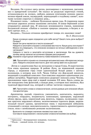 142
âàë â ÿðìàðî÷íîé ñóòîëîêå1. Îí ñêàêàë ïî ðàçäîëüþ îêðåñòíûõ ñòåïåé,
îñòàíàâëèâàëñÿ íà õîëìàõ, ëþáóÿñü äèâíûì ñî÷åòàíèåì îñåííèõ êðàñîê:
èññèíÿ-÷ёðíîé çåìëè, èçóìðóäíîé, ïåðåõîäÿùåé â ãîëóáèçíó îçèìè2, çîëî-
òûìè êóïàìè óêðûòûõ â ëîùèíàõ ðîù...
Ïëàìåíååò îñåíü – ëþáèìîå Ïóøêèíûì âðåìÿ ãîäà. Â ñòàðèííîì ïàðêå
ïåñ÷àíûå äîðîæêè óñåÿíû îïàâøèìè ëèñòüÿìè. Â êîíöå áåðёçîâîé àëëåè
îòêðûâàåòñÿ äèâíûé âèä. È íåâîëüíî âñïîìèíàþòñÿ ñòðîêè, íàâåÿííûå
áîëäèíñêîé îñåíüþ: «Ëþáëþ ÿ ïûøíîå ïðèðîäû óâÿäàíüå, â áàãðåö è çî-
ëîòî îäåòûå ëåñà...».
Áîëäèíî... Ñêîëüêî îòòåíêîâ ïðèîáðåòàåò òåïåðü ýòî çíàêîìîå ñëîâî!
Ïî Ë. Øàìåíêîâîé
Какую основную идею определил для себя автор? Какой стиль речи выбрал?
Почему?
Какой тип речи является в тексте основным?
Найдите и зачитайте отрывки с описанием местности. Какую роль они играют?
Можно ли утверждать, что описание основано на личных наблюдениях и впе-
чатлениях?
айдите в тексте и зачитайте вступление и заключение. Как вы думаете,
очему автор написал вступление в форме рассуждения?
азовите структурные компоненты повествования и описания.
86. Прочитайте отрывок из сочинения восьмиклассника «Интересная экскур-
ия». Найдите описание местности. Для чего автор ввёл его в рассказ?
Ëåòîì ÿ ñ ðîäèòåëÿìè áûë íà ýêñêóðñèè â ãîðîäå Ñóìû. Â îêðåñòíîñòÿõ
Ñóì î÷åíü êðàñèâàÿ ïðèðîäà. Â ðàéîíå Ëóêà, íà æèâîïèñíîé îêðàèíå
ãîðîäà, ó ïîäíîæèÿ ãîðû ñòîèò îäíîýòàæíûé áåëûé äîìèê ñ øåñòüþ
êîëîííàìè, â êîòîðîì æèë À.Ï. ×åõîâ. Ñåé÷àñ ýòî Äîì-ìóçåé ïèñàòåëÿ,
âõîäÿùèé â óñàäåáíûé êîìïëåêñ. Ñàì êîìïëåêñ îêðóæàåò îäíîýòàæíàÿ óñà-
äåáíàÿ çàñòðîéêà. Òåððèòîðèþ êîìïëåêñà ðàçðåçàåò ïîïîëàì óëèöà ×åõîâà,
ïðîëîæåííàÿ ÷åðåç äâîð åùё â ïåðâîé ïîëîâèíå XX âåêà. Âäîëü óëèöû ðà-
íåå íàõîäèëèñü ñåìü ôëèãåëåé, à ïîçàäè äîìà, â êîòîðîì æèë ïèñàòåëü, áûë
÷óäåñíûé ôðóêòîâûé ñàä, êîòîðûé è ñåé÷àñ ÷àñòè÷íî ñîõðàíèëñÿ...
387. Прочитайте слова и словосочетания, используемые для описания объек-
тов архитектуры.
Àðõèòåêòîð, çîä÷èé, ñòðîèòåëü; óâåêîâå÷èòü, çàïå÷àòëåòü, âûðàçèòü;
ïîñòðîèòü, ñîîðóäèòü, âîçäâèãíóòü; êîìïîçèöèÿ, ïðîïîðöèè, íàðóæíûé
îáëèê; ôàñàä, àðêà, êèðïè÷íûé äîì, ôëèãåëü, òåððàñà, ïàëèñàäíèê; ñóðî-
âàÿ ïðîñòîòà íàðóæíîãî îáëèêà, âåëè÷åñòâåííàÿ ñòðîãîñòü ôîðì, âûðàçè-
òåëüíûé ñèëóýò çäàíèÿ, îðãàíè÷åñêàÿ ñâÿçü ñ îêðóæàþùèì ïåéçàæåì;
óòîïàþùèé â çåëåíè; ìîíóìåíòàëüíîñòü, òîðæåñòâåííîñòü àðõèòåêòóðíîãî
ñòèëÿ, îêíà ñ çàòåéëèâûìè ðåçíûìè íàëè÷íèêàìè.
Выясните по словарю значение неизвестных вам слов.
Составьте предложения с несколькими словосочетаниями (на выбор).
1 Ñóòîëîêà – áåñïîðÿäî÷íîå õîæäåíèå, òîëêîòíÿ.
2 Îçèìü – îçèìûé ïîñåâ, åãî âñõîäû.
 