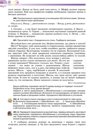 146
çíàòü ìàøèíó. Åùё äëÿ ïðîôåññèè øîôёðà íåîáõîäèìû õîðîøåå çðåíèå è
áûñòðàÿ ðåàêöèÿ.
400. Распространите предложения уточняющими обстоятельствами. Запиши-
те, расставляя знаки препинания.
Î á ð à ç å ö. Âíèçó ... ðàñïîëîæèëñÿ ëàãåðü. – Âíèçó, ó ðåêè, ðàñïîëîæèë-
ñÿ ëàãåðü.
1. Ñåãîäíÿ ... ó íàñ áóäåò çàñåäàíèå ëèòåðàòóðíîãî êðóæêà. 2. Âäàëè ...
çàãðîìûõàëà ãðîçà. 3. Ñïðàâà ... ïîêàçàëèñü îêóòàííûå òóìàííîé äûìêîé
îñòðîâà. 4. Âïåðåäè ... çàâèäíåëèñü êðûøè äàëёêîãî ñåëà. 5. Ëåòîì ... îñî-
áåííî êðàñèâî ïî âå÷åðàì.
401. Прочитайте текст. Определите его стиль. Подберите заголовок.
Ìîãóò(ëè) áûòü èíò..ðåñíûìè âñå, (áåç)èñêëþ÷åíèÿ, ïð..äìåòû â øêîëå?
Ìîãóò! ×åëîâåêó, ëþá..çíàòåëüíîìó è ñòàðàòåëüíîìó, îäíèìè ïðåäìåòàìè
ëå(ã,ê)÷å óâëå÷(?)ñÿ. À äëÿ òîãî, ÷òîáû ïîëþáèòü äðóãèå, òðåáóþòñÿ îïðåäå-
ëёííûå ñòàðàíèÿ. Êóëüòóðíîìó ÷åëîâåêó ýòî íå ñòðàøíî. Êóëüòóðíûé ÷åëî-
âåê ïðèó÷àåò ñåáÿ êî âñåì ïðåäìåòàì îòíîñèòüñÿ òâîð÷åñêè, óâëå÷ёííî,
ñ óâàæåíèåì. Íå ïîçâîëÿåò îí ñåáå äåëàòü êàêóþ-íèáóäü ðàáîòó ñî ñêóêîé.
Èíîãäà ãîâîðÿò: «×òî ïîëó÷èòñÿ, åñëè ÷åëîâåê ñ äåòñòâà
ïðèâûêíåò äåëàòü òîëüêî èíòåðåñíîå äëÿ íåãî?». Íî êòî æå
ê ýòîìó ïðèçûâàåò? Íèêàêîãî «òîëüêî» íåò. Ó÷åíèå ñ óâëå-
÷åíèåì – ýòî âîâñå íå ó÷åíèå ñ ðàçâëå÷åíèåì. Øêîëà
(íå)ìîæåò ðàçâë..êàòü, êàê â ö..ðêå, îíà (íå)äîëæíà ýòî(â,ã)î
äåëàòü. Øêîëà – òðóä, ñåð(?)ёçíûé è äîëãèé. Â øêîëüíîé
ïðîãðàììå åñòü ïðåäìåòû ïîòðóäíåå è ïîëåã÷å, è â êàæäîì ïðåäìåòå åñòü
ðàçäåëû ïîèíòåðåñíåå è ïîñêó÷íåå. Øêîëà, êàê õðàì íàóêè, äàёò çíàíèÿ
(â)ñ..ñòåìå. Â ýòîì åё ãëàâíàÿ öåííîñòü, è ïîòîìó îíà íå ìîæåò âûáèðàòü
ëèøü òî, ÷òî èíòåðåñíî. Èíà÷å íèêàêîãî ó÷åíèÿ íå ïîëó÷èòñÿ.
Ïî Ñ. Ñîëîâåé÷èêó
Какую проблему поднимает автор? К какому выводу он подводит читателя?
Разделяете ли вы точку зрения автора?
Найдите в тексте предложения с обособленными и уточняющими членами,
укажите условия обособления. Выпишите эти высказывания, вставляя пропу-
щенные буквы и раскрывая скобки, подчеркните обособления и уточнения.
402. А. Составьте список ключевых слов и словосочетаний по теме урока.
Б. Дополните предложения: 1. Обособление – это … . 2. Чаще всего обособля-
ются … . 3. Уточняющими являются члены предложения … . 4. Обособление,
выраженное сравнительным оборотом, является определением, если … ,
и обстоятельством, если … .
03. А. Переведите предложения на русский язык, перевод запишите, расставьте
знаки препинания, подчеркните обособленные и уточняющие члены предложе-
ния. Подготовьтесь отметить сходные и различные признаки обособлений в укра-
инском и русском языках.
1. Ó ãëèáîêèõ äîëèíàõ çåëåíèõ îä âèíîãðàäó і ïîâíèõ ñèçîї ìëè
òіñíèëèñü êàì’ÿíі ãðîìàäè. 2. Îä éîãî âðîäëèâîãî ëèöÿ áëіäîãî і ãîðäîãî
ñòàðàíèå
ñèñòåìà
óâëå÷åíèå
ñåðüёçíûé
 