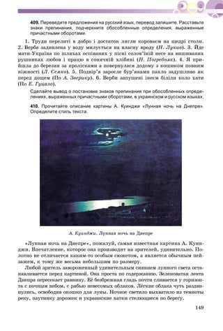 149
409. Переведите предложения на русский язык, перевод запишите. Расставьте
знаки препинания, подчеркните обособленные определения, выраженные
причастными оборотами.
1. Òðóäè ïåðåëèòі â äîáðî і äîñòàòîê ëÿãëè êîðîâàєì íà ùåäðі ñòîëè.
2. Âåðáà çàäèâëåíà ó âîäó ìèëóєòüñÿ íà âëàñíó âðîäó (Í. Ëóêèâ). 3. Éäå
ìàòè-Óêðàїíà ïî øëÿõàõ îñïіâàíèõ ó ïіñíі ñîëîâ’їíіé íåñå íà âèøèâàíèõ
ðóøíèêàõ ëþáîâ і ïðàöþ â ñîíÿ÷íіé õëіáèíі (Í. Ïîãðåáíÿê). 4. ß ïðè-
éøëà äî áåðåçíÿ çà ïðîëіñêàìè à ïîâåðíóëàñÿ äîäîìó ç êîøèêîì ïîâíèì
íіæíîñòі (Ë. Ñåìêî). 5. Ïîäâіð’ÿ çàðîñëå áóð’ÿíàìè ïàõëî çàäóøëèâî ÿê
ïåðåä äîùåì (Ïî À. Çâåðèêó). 6. Âåðáè çàïóøåíі іíåєì áіëіëè êîëî õàòè
(Ïî Å. Ãóöàëî).
Сделайте вывод о постановке знаков препинания при обособленных опреде-
лениях, выраженных причастными оборотами, в украинском и русском языках.
410. Прочитайте описание картины А. Куинджи «Лунная ночь на Днепре».
Определите стиль текста.
À. Êóèíäæè. Ëóííàÿ íî÷ü íà Äíåïðå
«Ëóííàÿ íî÷ü íà Äíåïðå», ïîæàëóé, ñàìàÿ èçâåñòíàÿ êàðòèíà À. Êóèí-
äæè. Âïå÷àòëåíèå, êîòîðîå îíà ïðîèçâîäèò íà çðèòåëåé, óäèâèòåëüíî. Ïî-
ëîòíî íå îòëè÷àåòñÿ êàêèì-òî îñîáûì ñþæåòîì, à ÿâëÿåòñÿ îáû÷íûì ïåé-
çàæåì, ê òîìó æå âåñüìà íåáîëüøèì ïî ðàçìåðó.
Ëþáîé çðèòåëü çàâîðîæåííûé óäèâèòåëüíûì ñèÿíèåì ëóííîãî ñâåòà îñòà-
íàâëèâàåòñÿ ïåðåä êàðòèíîé. Îíà ïðîñòà ïî ñîäåðæàíèþ. Çåëåíîâàòàÿ ëåíòà
Äíåïðà ïåðåñåêàåò ðàâíèíó. Åё áåçáðåæíàÿ ãëàäü ïî÷òè ñëèâàåòñÿ ó ãîðèçîí-
òà ñ íî÷íûì íåáîì, ñ ðÿáüþ íåâåñîìûõ îáëàêîâ. Ëёãêèå îáëàêà ÷óòü ðàçäâè-
íóëèñü, îñâîáîäèâ îêîøêî äëÿ ëóíû. Íî÷íîå ñâåòèëî âûõâàòèëî èç òåìíîòû
ðåêó, ïàóòèíêó äîðîæåê è óêðàèíñêèå õàòêè ñòåëþùèåñÿ ïî áåðåãó.
 